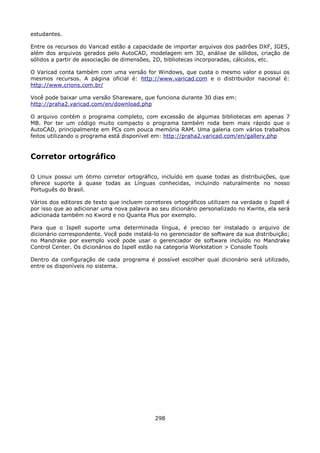 estudantes.

Entre os recursos do Varicad estão a capacidade de importar arquivos dos padrões DXF, IGES,
além dos arquivos gerados pelo AutoCAD, modelagem em 3D, análise de sólidos, criação de
sólidos a partir de associação de dimensões, 2D, bibliotecas incorporadas, cálculos, etc.

O Varicad conta também com uma versão for Windows, que custa o mesmo valor e possui os
mesmos recursos. A página oficial é: http://www.varicad.com e o distribuidor nacional é:
http://www.crions.com.br/

Você pode baixar uma versão Shareware, que funciona durante 30 dias em:
http://praha2.varicad.com/en/download.php

O arquivo contém o programa completo, com excessão de algumas bibliotecas em apenas 7
MB. Por ter um código muito compacto o programa também roda bem mais rápido que o
AutoCAD, principalmente em PCs com pouca memória RAM. Uma galeria com vários trabalhos
feitos utilizando o programa está disponível em: http://praha2.varicad.com/en/gallery.php


Corretor ortográfico

O Linux possui um ótimo corretor ortográfico, incluído em quase todas as distribuições, que
oferece suporte à quase todas as Línguas conhecidas, incluindo naturalmente no nosso
Português do Brasil.

Vários dos editores de texto que incluem corretores ortográficos utilizam na verdade o Ispell é
por isso que ao adicionar uma nova palavra ao seu dicionário personalizado no Kwrite, ela será
adicionada também no Kword e no Quanta Plus por exemplo.

Para que o Ispell suporte uma determinada língua, é preciso ter instalado o arquivo de
dicionário correspondente. Você pode instalá-lo no gerenciador de software da sua distribuição;
no Mandrake por exemplo você pode usar o gerenciador de software incluído no Mandrake
Control Center. Os dicionários do Ispell estão na categoria Workstation > Console Tools

Dentro da configuração de cada programa é possível escolher qual dicionário será utilizado,
entre os disponíveis no sistema.




                                             298
 