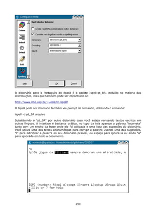 O dicionário para o Português do Brasil é o pacote Ispell-pt_BR, incluído na maioria das
distribuições, mas que também pode ser encontrado no:

http://www.ime.usp.br/~ueda/br.ispell/

O Ispell pode ser chamado também via prompt de comando, utilizando o comando:

ispell -d pt_BR arquivo

Substituindo o "pt_BR" por outro dicionário caso você esteja revisando textos escritos em
outras línguas. A interface é bastante prática, no topo da tela aparece a palavra "incorreta"
junto com um trecho da frase onde ela foi utilizada e uma lista das sugestões do dicionário.
Você utiliza uma das teclas alfanuméricas para corrigir a palavra usando uma das sugestões,
"I" para adicionar a palavra ao seu dicionário pessoal, ou espaço para ignorá-la ou ainda "A"
para ignorá-la em todo o documento.




                                            299
 