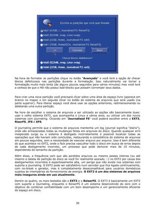 Na hora de formatar as partições clique no botão "Avançado" e você terá a opção de checar
blocos defeituosos nas partições durante a formatação. Isso naturalmente vai tornar a
formatação muito mais lenta (de alguns poucos segundos para vários minutos) mas você terá
a certeza de que o HD não possui bad-blocks que possam corromper seus dados.


Para criar uma nova partição você precisará clicar sobre uma área de espaço livre (aparece em
branco no mapa) e em seguida clicar no botão do sistema de arquivos que será usado (na
parte superior). Para liberar espaço você deve usar as opções anteriores, redimensionando ou
deletando uma outra partição.

Na hora de escolher o sistema de arquivos a ser utilizado as opções são basicamente duas:
usar o velho sistema EXT2, que acompanha o Linux a vários anos, ou utilizar um dos novos
sistemas com journaling. Clicando em "Journalised FS" você poderá escolher entre o EXT3,
RiserFS, JFS e XFS.

O journaling permite que o sistema de arquivos mantenha um log (journal significa "diário"),
onde são armazenadas todas as mudanças feitas em arquivos do disco. Quando qualquer erro
inesperado surge ou o sistema é desligado incorretamente é possível localizar todas as
operações que não haviam sido concluídas, restaurando a consistência do sistema de arquivos
em poucos segundos, sem a necessidade de vascular arquivo por arquivo. Isso é bem diferente
do que acontece no EXT2, onde o fsck precisa vasculhar todo o disco em busca de erros depois
de cada desligamento incorreto, um processo que pode demorar mais de 10 minutos,
dependendo do tamanho da partição.

Além disso, a frequência com que são perdidos arquivos ou mesmo pastas inteiras (ou até
mesmo a tabela de partição do disco se você for realmente azarado :-) no EXT2 por causa dos
desligamentos incorretos é espantosamente alta, um perigo que não existe nos sistemas com
suporte a journaling. O EXT2 pode ser satisfatório num servidor que fica ligado continuamente,
com no-break e gerador, mas é completamente desaconselhável para usuários domésticos
sujeitos às intempéries do fornecimento de energia. O EXT2 é um dos sistemas de arquivos
mais inseguros ainda em uso atualmente.

Dentre os quatro, os mais testados são o EXT3 e o ReiserFS. O EXT3 é basicamente um EXT2
com suporte a Journaling, enquanto o ReiserFS é um sistema desenvolvido do zero com o
objetivo de combinar confiabilidade com um bom desempenho e um gerenciamento eficiente
do espaço em disco.



                                             30
 