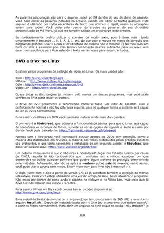 As palavras adicionadas vão para o arquivo .ispell_pt_BR dentro do seu diretório de usuário.
Você pode editar as palavras incluídas no arquivo usando um editor de textos qualquer. Este
arquivo é utilizado por todos os editores de texto que utilizam o Ispell, assim as alterações
valem para todos. Você pode colar dentro do arquivo as palavras do seu dicionário
personalizado do MS Word, já que ele também utiliza um arquivo de texto simples.

Eu particularmente prefiro utilizar o corretor de modo texto, pois é bem mais rápido
simplesmente ir teclando 1, 5, I, A, 3, I, etc. do que usar o mouse no menu de correção dos
programas gráficos. Usar o Linux é ter liberdade de escolha não é mesmo? ;) No meu caso um
bom corretor é essencial pois não tenho coordenação motora suficiente para escrever sem
errar, nem paciência para ficar relendo o texto várias vezes para encontrar todos.


DVD e Divx no Linux

Existem vários programas de exibição de vídeo no Linux. Os mais usados são:

Xine : http://xine.sourceforge.net
MPlayer : http://www.mplayerhq.hu/homepage
Ogle : http://www.dtek.chalmers.se/groups/dvd
Video Lan : http://www.videolan.org

Quase todas as distribuições já incluem pelo menos um destes programas, mas você pode
conferir os links para testar os demais.

O drive de DVD geralmente é reconhecido como se fosse um leitor de CD-ROM. Isso é
perfeitamente normal e não faz diferença alguma, pois de qualquer forma o sistema será capaz
de ler os DVDs normalmente.

Para assistir os filmes em DVD você precisará instalar ainda mais dois pacotes.

O primeiro é o libdvdread, que adiciona a funcionalidade básica para que o Linux seja capaz
de reconhecer os arquivos de filmes, suporte as várias opções de legenda e áudio e assim por
diante. Você pode baixa-lo no: http://freshmeat.net/projects/libdvdread

Apenas com o libdvdread você conseguirá assistir apenas os DVDs sem proteção, como a
maioria dos distribuídos em revistas. A maioria dos filmes distribuídos pelos grandes estúdios
são protegidos, o que torna necessária a instalação de um segundo pacote, o libdvdcss, que
pode ser baixado aqui: http://www.videolan.org/libdvdcss

Um detalhe interessante é que o libdvdcss é considerado ilegal nos Estados Unidos por causa
do DMCA, aquela lei tão controvertida que transforma em criminoso qualquer um que
desenvolva ou utilize qualquer software que quebre algum sistema de proteção desenvolvido
pela indústria. Felizmente, isto não se aplica a nenhum outro país do mundo, sendo assim,
você pode usar o pacote sem medo. É bom viver num país livre não é mesmo? :-)

O Ogle, junto com o Xine a partir da versão 0.9.13 já suportam também a exibição de menus
interativos. Caso você esteja utilizando uma versão antiga do Xine, basta atualizar o programa.
Não estou por dentro de como anda o suporte no Mplayer e no Video Lan, mas creio que já
deve ter sido incluído nas versões recentes.

Para assistir filmes em Divx você precisa baixar o codec disponível no:
http://www.divx.com/divx/linux

Para instalá-lo basta descompactar o arquivo (que tem pouco mais de 300 KB) e executar o
arquivo install.sh:. Depois de instalado basta abrir o Xine (ou o programa que estiver usando)
e abrir os filmes normalmente. Para abrir um arquivo no Xine clique no botão "MRL Browser" (o


                                              300
 
