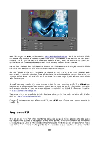 Mais uma opção é o Kino, disponível no: http://kino.schirmacher.de . Ele é um editor de vídeo
não linear com suporte a câmeras digital vídeo (DV), conectadas ao PC através de uma porta
Firewire. Ele é capaz de capturar vídeo em RawDV e AVI, tanto em formato DV type-1 DV
quando type-2 e também permite gravar o vídeo editado de volta para a câmera.

O Kino vem também com vários efeitos prontos, incluindo efeitos de transição, filtros de vídeo
e audio e uma API própria que permite desenvolver efeitos novos.

Um dos pontos fortes é a facilidade de instalação. No site você encontra pacotes RPM
compatíveis com várias distribuições e ele também está disponível via apt-get, basta dar um
"apt-get install kino". No Kurumin você encontra um ícone mágico para ele no menu Vídeo
Som e Multimídia.


Se você está procurando algo mais simples e fácil de usar, uma boa opção é o MJPEG que
permite editar vídeos capturados com o XawTV. Os recursos de edição são simples, limitados
basicamente a copiar e colar trechos de vídeo e comprimi-lo em MPEG. A página do projeto é
a: http://mjpeg.sourceforge.net

Você pode encontrar uma lista de links bastante abrangente, que inclui projetos não citados
aqui no: http://www.exploits.org/v4l

Caso você queira gravar seus vídeos em DVD, use o K3B, que oferece este recurso a partir da
versão 1.0.




Programas P2P

Hoje em dia as redes P2P estão ficando tão populares que para muitas pessoas elas são quase
tão importantes quanto o navegador. Como disse acima, o desenvolvimento de programas
open source para Linux é influenciado diretamente pela utilidade que os projetos terão. Neste
caso temos um número muito grande de interessados o que resulta em vários clientes


                                             304
 