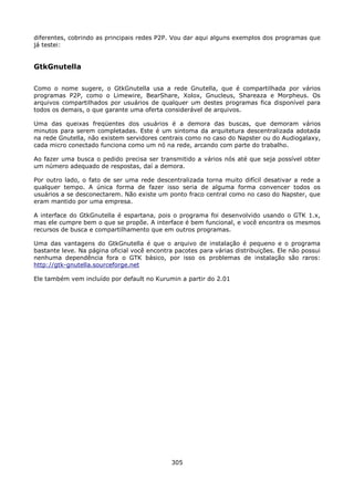 diferentes, cobrindo as principais redes P2P. Vou dar aqui alguns exemplos dos programas que
já testei:


GtkGnutella

Como o nome sugere, o GtkGnutella usa a rede Gnutella, que é compartilhada por vários
programas P2P, como o Limewire, BearShare, Xolox, Gnucleus, Shareaza e Morpheus. Os
arquivos compartilhados por usuários de qualquer um destes programas fica disponível para
todos os demais, o que garante uma oferta considerável de arquivos.

Uma das queixas freqüentes dos usuários é a demora das buscas, que demoram vários
minutos para serem completadas. Este é um sintoma da arquitetura descentralizada adotada
na rede Gnutella, não existem servidores centrais como no caso do Napster ou do Audiogalaxy,
cada micro conectado funciona como um nó na rede, arcando com parte do trabalho.

Ao fazer uma busca o pedido precisa ser transmitido a vários nós até que seja possível obter
um número adequado de respostas, daí a demora.

Por outro lado, o fato de ser uma rede descentralizada torna muito difícil desativar a rede a
qualquer tempo. A única forma de fazer isso seria de alguma forma convencer todos os
usuários a se desconectarem. Não existe um ponto fraco central como no caso do Napster, que
eram mantido por uma empresa.

A interface do GtkGnutella é espartana, pois o programa foi desenvolvido usando o GTK 1.x,
mas ele cumpre bem o que se propõe. A interface é bem funcional, e você encontra os mesmos
recursos de busca e compartilhamento que em outros programas.

Uma das vantagens do GtkGnutella é que o arquivo de instalação é pequeno e o programa
bastante leve. Na página oficial você encontra pacotes para várias distribuições. Ele não possui
nenhuma dependência fora o GTK básico, por isso os problemas de instalação são raros:
http://gtk-gnutella.sourceforge.net

Ele também vem incluído por default no Kurumin a partir do 2.01




                                              305
 