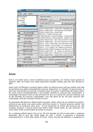 Xmule

Este é um cliente para a rede do EDonkey que já conquistou um número muito grande de
usuários. Além da versão Linux estão disponíveis também versões para Mac OS, Windows e
BSD.

Assim como no EDonkey o primeiro passo é obter um arquivo server.met que contém uma lista
de servidores que estão compartilhando arquivos. Basta clicar no "Update" na tela principal. A
partir dai você escolhe um servidor e começa a fazer as buscas. O downloads são feitos a partir
de vários micros simultâneamente e nas versões recentes os arquivos são comprimidos. A
compressão não ajuda muito no caso de filmes em divx ou musicas em mp3 por exemplo, que
já são formatos de arquivos compactados, mas não deixa de ser útil para arquivos sem
compressão, como por exemplo músicas em wav.

Os downloads são feitos por default dentro da pasta .xMule, dentro do seu diretório de usuário.
Lembre-se que sendo uma pasta oculta, você deve marcar o "mostrar arquivos ocultos" nas
preferências do Konqueror para vê-la. Já tive problemas do Xmule não funcionar por não
conseguir atualizar o arquivo server.met dentro desta mesma pasta. Se isso acontecer com
você, basta mudar as permissões de acesso do arquivo.

Se o endereço default estiver fora do ar, dê uma passada nos fóruns para obter o endereço
atualizado. Esta é uma das coisas legais em usar o Xmule, o programa é atualizado
frequentemente e é fácil obter ajuda no fórum. Novos recursos do EDonkey e mudanças no


                                             306
 