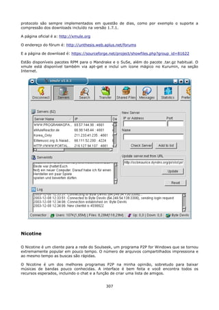 protocolo são sempre implementados em questão de dias, como por exemplo o suporte a
compressão dos downloads incluído na versão 1.7.1.

A página oficial é a: http://xmule.org

O endereço do fórum é: http://unthesis.web.aplus.net/forums

E a página de download é: https://sourceforge.net/project/showfiles.php?group_id=81622

Estão disponíveis pacotes RPM para o Mandrake e o SuSe, além do pacote .tar.gz habitual. O
xmule está disponível também via apt-get e incluí um ícone mágico no Kurumin, na seção
Internet.




Nicotine

O Nicotine é um cliente para a rede do Soulseek, um programa P2P for Windows que se tornou
extremamente popular em pouco tempo. O número de arquivos compartilhados impressiona e
ao mesmo tempo as buscas são rápidas.

O Nicotine é um dos melhores programas P2P na minha opinião, sobretudo para baixar
músicas de bandas pouco conhecidas. A interface é bem feita e você encontra todos os
recursos esperados, incluindo o chat e a função de criar uma lista de amigos.


                                           307
 