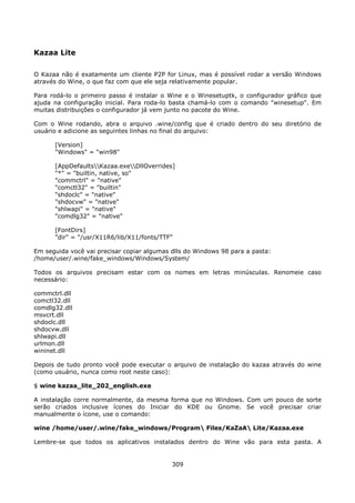Kazaa Lite

O Kazaa não é exatamente um cliente P2P for Linux, mas é possível rodar a versão Windows
através do Wine, o que faz com que ele seja relativamente popular.

Para rodá-lo o primeiro passo é instalar o Wine e o Winesetuptk, o configurador gráfico que
ajuda na configuração inicial. Para roda-lo basta chamá-lo com o comando "winesetup". Em
muitas distribuições o configurador já vem junto no pacote do Wine.

Com o Wine rodando, abra o arquivo .wine/config que é criado dentro do seu diretório de
usuário e adicione as seguintes linhas no final do arquivo:

      [Version]
      "Windows" = "win98"

      [AppDefaultsKazaa.exeDllOverrides]
      "*" = "builtin, native, so"
      "commctrl" = "native"
      "comctl32" = "builtin"
      "shdoclc" = "native"
      "shdocvw" = "native"
      "shlwapi" = "native"
      "comdlg32" = "native"

      [FontDirs]
      "dir" = "/usr/X11R6/lib/X11/fonts/TTF"

Em seguida você vai precisar copiar algumas dlls do Windows 98 para a pasta:
/home/user/.wine/fake_windows/Windows/System/

Todos os arquivos precisam estar com os nomes em letras minúsculas. Renomeie caso
necessário:

commctrl.dll
comctl32.dll
comdlg32.dll
msvcrt.dll
shdoclc.dll
shdocvw.dll
shlwapi.dll
urlmon.dll
wininet.dll

Depois de tudo pronto você pode executar o arquivo de instalação do kazaa através do wine
(como usuário, nunca como root neste caso):

$ wine kazaa_lite_202_english.exe

A instalação corre normalmente, da mesma forma que no Windows. Com um pouco de sorte
serão criados inclusive ícones do Iniciar do KDE ou Gnome. Se você precisar criar
manualmente o ícone, use o comando:

wine /home/user/.wine/fake_windows/Program Files/KaZaA Lite/Kazaa.exe

Lembre-se que todos os aplicativos instalados dentro do Wine vão para esta pasta. A


                                            309
 