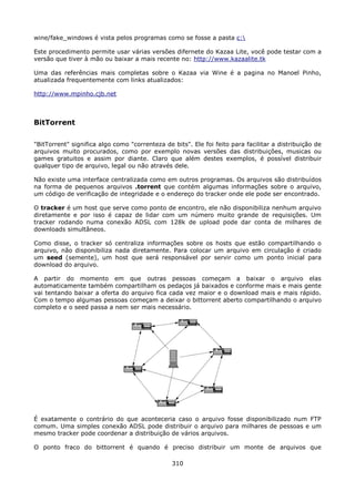 wine/fake_windows é vista pelos programas como se fosse a pasta c:

Este procedimento permite usar várias versões difernete do Kazaa Lite, você pode testar com a
versão que tiver à mão ou baixar a mais recente no: http://www.kazaalite.tk

Uma das referências mais completas sobre o Kazaa via Wine é a pagina no Manoel Pinho,
atualizada frequentemente com links atualizados:

http://www.mpinho.cjb.net



BitTorrent

"BitTorrent" significa algo como "correnteza de bits". Ele foi feito para facilitar a distribuição de
arquivos muito procurados, como por exemplo novas versões das distribuições, musicas ou
games gratuitos e assim por diante. Claro que além destes exemplos, é possível distribuir
qualquer tipo de arquivo, legal ou não através dele.

Não existe uma interface centralizada como em outros programas. Os arquivos são distribuídos
na forma de pequenos arquivos .torrent que contém algumas informações sobre o arquivo,
um código de verificação de integridade e o endereço do tracker onde ele pode ser encontrado.

O tracker é um host que serve como ponto de encontro, ele não disponibiliza nenhum arquivo
diretamente e por isso é capaz de lidar com um número muito grande de requisições. Um
tracker rodando numa conexão ADSL com 128k de upload pode dar conta de milhares de
downloads simultâneos.

Como disse, o tracker só centraliza informações sobre os hosts que estão compartilhando o
arquivo, não disponibiliza nada diretamente. Para colocar um arquivo em circulação é criado
um seed (semente), um host que será responsável por servir como um ponto inicial para
download do arquivo.

A partir do momento em que outras pessoas começam a baixar o arquivo elas
automaticamente também compartilham os pedaços já baixados e conforme mais e mais gente
vai tentando baixar a oferta do arquivo fica cada vez maior e o download mais e mais rápido.
Com o tempo algumas pessoas começam a deixar o bittorrent aberto compartilhando o arquivo
completo e o seed passa a nem ser mais necessário.




É exatamente o contrário do que aconteceria caso o arquivo fosse disponibilizado num FTP
comum. Uma simples conexão ADSL pode distribuir o arquivo para milhares de pessoas e um
mesmo tracker pode coordenar a distribuição de vários arquivos.

O ponto fraco do bittorrent é quando é preciso distribuir um monte de arquivos que

                                                310
 