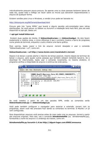 individualmente possuem pouca procura. Se apenas uma ou duas pessoas tentarem baixar de
cada vez, quase todo o trafego vai recair sobre os micros que estiverem disponibilizando o
arquivo de qualquer forma.

Existem versões para Linux e Windows, a versão Linux pode ser baixada no:

http://bitconjurer.org/BitTorrent/download.html

Procure pelo link "some RPMs" que levará a alguns pacotes pré-compilados para várias
distribuições. Se você estiver no Debian ou Kurumin a instalação será mais fácil, pois ele está
disponível no apt-get. Basta um:

# apt-get install bittorrent

 Existem duas opções de cliente. O btdownloadcurses e o btdownloadgui. Os dois fazem
exatamente a mesma coisa, a única diferença é que o primeiro mostra a barra de progresso
numa janela de terminal, enquanto o outro mostra uma barra gráfica.

Para usá-los, basta copiar o link do arquivo .torrent desejado e usar o comando
"btdownloadcurses --url", como em:

btdownloadcurses --url http://www.levien.com/mandrake9.1.torrent

Depois é só deixar a janela aberta o máximo de tempo possível, mesmo depois de terminar de
baixar o arquivo, para ajudar outras pessoas que também estejam tentando baixá-lo. Se o
download for interrompido, basta usar o comando novamente, no mesmo diretório. O
programa verifica a integridade do arquivo e continua da onde parou.




Se você instalou a partir de um dos pacotes               RPM,   então   os   comandos    serão
btdownloadcurses.py e o btdownloadgui.py

Você pode também configurar o navegador para associar a extensão .torrent com os
programas, assim você não precisará ficar dando os comandos no terminal. O Mozilla 1.4 já
vem configurado.

Para disponibilizar arquivos você precisa antes de mais nada criar os arquivos .torrent a partir
dos arquivos originais. Para isso, use o comando btmakemetafile (ou btmakemetafile.py),
fornecendo o nome do arquivo e o endereço do tracker, como em:

btmakemetafile.py kurumin-1.4.iso http://algum-lugar.com:6969/announce



                                              311
 