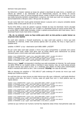 demorar mais para baixar.

No bittorrent o tracker rastreia as taxas de upload e download de cada micro, e mantém um
cálculo da "oferta" e da "demanda" de um determinado arquivo. Se temos 10 micros
compartilhando e mais 10 micros tentando baixar, então a oferta é de mais ou menos 2/1 (os
que estão baixando também compartilham o arquivo), de modo que você vai conseguir baixar
aproximadamente 2 KB para cada 1 KB que der de upload.

Se por outro lado tem muita gente tentando baixar e poucos com o arquivo completo dando
upload, então a taxa pode ser de 1/1 ou menos.

Numa linha ADSL a taxa de upload é apenas metade da taxa de download. Numa situação
normal o upload ficará estável em uns 13 KB/s e o download ficará um pouco acima disso. Se
as portas 6881 à 6889 estão fechadas, então o upload provavelmente será mais baixo, mas o
download ficará muito mais lento e instável.

- Ok, ok, eu entendi, como eu faço então para abrir as tais portas e poder baixar os
arquivos mais rápidos

Se você está rodando o firewall localmente, ou seja você está usando o micro que está
conectado na Internet, então você precisa apenas abrir as portas. No linux a regra para o
iptables será:

iptables -A INPUT -p tcp --destination-port 6881:6889 -j ACCEPT

Se por outro lado você está usando o micro Linux para compartilhar a conexão com outros
micros da rede local, então você deve usar as linhas abaixo para redirecionar as portas
(forward) para o micro onde você está usando o bittorrent:

iptables   -t nat -A PREROUTING -i ppp0 -p tcp --dport 6881:6889 -j DNAT --to-dest 192.168.0.3
iptables   -A FORWARD -p tcp -i ppp0 --dport 6881:6889 -d 192.168.0.3 -j ACCEPT
iptables   -t nat -A PREROUTING -i ppp0 -p udp --dport 6881:6889 -j DNAT --to-dest 192.168.0.3
iptables   -A FORWARD -p udp -i ppp0 --dport 6881:6889 -d 192.168.0.3 -j ACCEPT

Observe que o "ppp0" corresponde à interface que está conectada na Internet. Se você acessa
via ADSL PPPoE ou via modem então a interface é essa mesma, mas, se você acessa através
de algum serviço que utilize ip fixo, ou o endereço seja obtido via dhcp (sem autenticação)
então a interface será eth0 ou eth1. Use o comando "ifconfig" em caso de dúvidas.

Não se esqueça de substituir o "192.168.0.3" pelo endereço IP correto do micro que você
deseja que receba as portas.

Se você tem dois ou mais micros na rede interna que vão usar o bittorent, você pode distribuir
as portas entre eles. Se forem 3 micros, cada um pode ficar com 3. Você poderia usar as
regras abaixo:

iptables   -t nat -A PREROUTING -i ppp0 -p tcp --dport 6881:6883 -j DNAT --to-dest 192.168.0.3
iptables   -A FORWARD -p tcp -i ppp0 --dport 6881:6883 -d 192.168.0.3 -j ACCEPT
iptables   -t nat -A PREROUTING -i ppp0 -p udp --dport 6881:6883 -j DNAT --to-dest 192.168.0.3
iptables   -A FORWARD -p udp -i ppp0 --dport 6881:6883 -d 192.168.0.3 -j ACCEPT

iptables   -t nat -A PREROUTING -i ppp0 -p tcp --dport 6887:6889 -j DNAT --to-dest 192.168.0.4
iptables   -A FORWARD -p tcp -i ppp0 --dport 6887:6889 -d 192.168.0.4 -j ACCEPT
iptables   -t nat -A PREROUTING -i ppp0 -p udp --dport 6887:6889 -j DNAT --to-dest 192.168.0.4
iptables   -A FORWARD -p udp -i ppp0 --dport 6887:6889 -d 192.168.0.4 -j ACCEPT

iptables   -t nat -A PREROUTING -i ppp0 -p tcp --dport 6884:6886 -j DNAT --to-dest 192.168.0.5
iptables   -A FORWARD -p tcp -i ppp0 --dport 6884:6886 -d 192.168.0.5 -j ACCEPT
iptables   -t nat -A PREROUTING -i ppp0 -p udp --dport 6884:6886 -j DNAT --to-dest 192.168.0.5
iptables   -A FORWARD -p udp -i ppp0 --dport 6884:6886 -d 192.168.0.5 -j ACCEPT

Lembre-se que nenhum ser humano normal fica digitando estas linhas manualmente cada vez


                                                        313
 