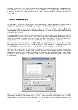 que ligar o micro. Ao invés disso, simplesmente copie tudo para dentro de um arquivo de texto
e transforme-o em um executável usando o comando "chmod +x". Depois disso basta executar
o arquivo ou colocá-lo para inicializar junto com o sistema através de algum arquivo de
inicialização.




Tirando screenshots

No Windows, a forma mais comum de tirar um screenshot é apertar a tela print screen, colar a
imagem em algum programa de edição de imagem e finalmente salva-la num arquivo.

No Linux a tecla print screen não captura a tela, mas você pode utilizar o ksnapshot. Este
programa faz parte do pacote KDE, provavelmente você já deve tê-lo instalado. Experimente
chama-lo num terminal.

O ksnapshot é um programa extremamente prático. Ao chama-lo ele automaticamente tira um
screenshot da tela atual. Você pode salvar este screenshot diretamente, basta escolher um
nome de arquivo. O melhor de tudo é que ele salva as imagens já em formato PNG,
compactadas de uma forma extremamente eficiente, mas sem perda de qualidade.

Um screenshot de tela inteira de 1024x768 fica geralmente com menos de 100 KB,
dependendo do conteúdo da tela. Uma imagem de uma janela do OpenOffice quase toda
branca ficará bem menor do que uma do gimp exibindo uma imagem por exemplo.

Além de tirar screenshots da tela inteira, ele permite também tirar screenshots de janelas.
Para isso, basta marcar a opção "Grab only the window containing the pointer". Você pode
estabelecer também um tempo de espera, 5 segundos por exemplo, assim você pode
tranqüilamente ir até a janela desejada. Existe também uma função para imprimir diretamente
o screenshot.




Não é preciso dizer que ele é uma ferramenta extremamente prática para quem deseja
desenvolver apostilas e tutoriais sobre o Linux. Você pode tirar rapidamente uma grande
quantidade de screenshots mostrando todos os menus de um determinado programa e já


                                            314
 