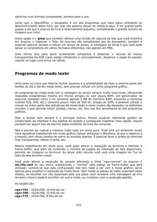 salvá-los num formato compactado, prontos para o uso.

Junto com o OpenOffice, o ksnapshot é um dos programas que mais estou utilizando no
desenvolvimento deste livro, por isso não poderia deixar de indicá-lo aqui. É em grande parte
graças a ele que o arquivo do livro é relativamente pequeno, considerando o grande número de
imagens que incluí.

Outra opção é o gimp que também oferece uma função de captura de tela que você encontra
em Arquivo > Capturar > Tela. Os recursos são semelhantes aos do Ksnapshot: também é
possível capturar janelas e indicar um tempo de atraso. A vantagem do Gimp é que você pode
salvar os screenshots em vários formatos diferentes, não apenas em PNG.

Uma última dica para gerar screenshots compactos é desativar o recurso de menus
transparentes do KDE (caso esteja utilizando) e, principalmente, desativar o papel de parede,
usando no lugar uma única cor sólida.




Programas de modo texto

Uma coisa no Linux que fascina muitos usuários é a possibilidade de fazer a maioria parte das
tarefas do dia a dia em modo texto, sem precisar utilizar um único programa gráfico.

Os programas de modo texto tem a vantagem de serem sempre muito mais leves, oferecendo
respostas instantâneas mesmo em micros antigos ou com pouca RAM. Um gerenciador de
arquivos completo como o mc consome apenas 2 MB de memória RAM, enquanto o centericq
(cliente ICQ, AIN, etc.) consome pouco mais de 500 kb. Graças ao GPM, é possível utilizar o
mouse na maior parte dos aplicativos de modo texto e como muitos são baseados na biblioteca
ncurses, o que permite incluir janelas, menus, etc. Seu uso fica semelhante ao dos programas
gráficos.

Mas, a leveza nem sempre é o principal motivo. Muitos usuários realmente gostam da
simplicidade da interface e dos atalhos de teclado e conseguem trabalhar mais rápido. Outros
parecem ter algum tipo de fascínio pelos mistérios da linha de comando.

Não é preciso ser radical e resolver rodar tudo em texto puro. Você terá um ambiente muito
mais agradável trabalhando em modo gráfico (talvez utilizando o Blackbox, já que o objetivo é
a leveza) com várias janelas do xterm ou konsole abertas. É possível fazer a janela do terminal
ficar transparente, alterar a fonte, etc.

Mesmo trabalhando em texto puro, você pode alterar a resolução do terminal e habilitar o
frame-buffer, que além de aumentar o número de opções de resolução de tela disponíveis,
permite ver imagens no terminal. Ao ativar este recurso você verá uma imagem do Tux no
topo da tela durante o boot.

Você pode alterar a resolução do console alterando a linha "vga=normal" no arquivo /
etc/lilo.conf do seu micro, substituindo o "normal" pelo código do frame-buffer que será
utilizado. Lembre-se que esta configuração não tem nada a ver com o modo gráfico, serve
apenas para escolher a resolução do modo texto. Nem todas as placas de vídeo suportam estes
modos; ao escolher um não suportado pela sua placa você receberá uma mensagem de erro
durante o boot e poderá escolher um outro modo, ou inicializar com a resolução padrão.

As opções são:

vga=791 : 1024x768, 16 bits de cor.
vga=790 : 1024x768, 15 bits de cor
vga=773 : 1024x768, 8 bits de cor


                                             315
 