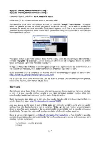 mpg123 /home/fernando/musica1.mp3
mpg123 /home/fernando/musica2.mp2

E chame-o com o comando: at -f ./arquivo 06:00

Onde o 06:00 é a hora quando as músicas serão tocadas.

Você também pode tocar uma playlist através do comando “mpg123 -@ arquivo”. A playlist
pode ser gerada através de vários programas tocadores de mp3, entre eles o Winamp do
Windows e o XMMS do Linux. No XMMS você precisa apenas clicar com o botão direito sobre a
janela do editor de playlists e em “salvar lista” para gerar o arquivo com todas as músicas que
estiverem sendo tocadas:




Você pode incluir as playlists geradas desta forma no seu script de programação, adicionando a
entrada “mpg123 -@ arquivo”. Ao ser executado através do at o mpg123 tocará na ordem
todas as músicas e playlists incluídos no arquivo.

O mpg123 faz parte de todas as distribuições que já tive a oportunidade de experimentar. Se
ele não estiver instalado, você poderá com certeza encontrar o pacote nos CDs.

Outra excelente opção é o orpheus (do mesmo criador do centericq) que pode ser baixado em:
http://konst.org.ua/eng/software/orpheus/info.html

Ele é capaz de tocar tanto MP3 quanto CDs de áudio e oferece uma interface pseudo-gráfica,
baseada no ncurses, com menus e tudo mais.


Browsers
Os melhores são a dupla links e lynx que citei acima. Apesar de não suportar frames e tabelas,
o lynx é o que suporta melhor scripts e por isso consegue acessar muitos sites com
autenticação, javascrips incomuns, etc. Em que o links não entra.

Outro navegador que pode vir a ser uma boa opção (ainda está em desenvolvimento) é o
netrik, disponível aqui: http://freshmeat.net/releases/96073

Algo que pouca gente sabe é que o links pode ser utilizado também como um navegador
gráfico. Para isto, basta chama-lo com o comando "links -g". Se você receber uma mensagem
de erro, significa que o executável da sua distribuição foi compilado com o suporte a imagens
desabilitado. Para corrigir isso, você precisa reinstalar o links, ativando o suporte.

Baixe a versão mais recente no http://freshmeat.net/projects/links . Para instalar o pacote,
comece descompactando-o como comando "tar-zxvf pacote.tar.gz", acesse o diretório que será
criado e rode os comandos:

      $ ./configure --enable-graphics
      $ make


                                             317
 