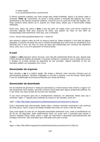 # make install
       # cp /usr/local/bin/links /usr/bin/links

O último comando substitui seu links antigo pelo recém-instalado. Agora é só tentar rodar o
comando "links -g" novamente. Ao ativar o modo gráfico a exibição das páginas fica muito
semelhante à dos demais browsers gráficos, inclusive com as cores de fundo das tabelas, etc.
Pode utilizá-lo tanto dentro do X, quanto em modo texto, desde que o frame-buffer esteja
habilitado.

Outra dica, desta vez sobre o lynx é que ele pode ser usado como uma forma simples de
converter páginas Web para arquivos de texto, que podem ser lidos no seu Palm ou
transportadas mais facilmente. Para isso, use o comando:

$ lynx -dump www.guiadohardware.net > texto.txt

Isto salvará a página index do link no arquivo texto.txt. Basta substituir o link pelo da página
desejada. O arquivo de texto fica com a mesma formatação que você veria ao visualizá-lo num
terminal com o lynx. Os links no meio do texto são substituídos por números de referência
([01], [02], etc.) e as url's aparecem no final do texto.


E-mail
O pine e o elm possuem vários recursos, mas não são exatamente fáceis de usar. Quase tudo
é feito através de atalhos de teclado e é preciso configurar o sendmail, que é usado para enviar
e receber os e-mails através do pop/smtp do seu provedor. Alguns webmails (o bol por
exemplo) podem ser acessados com o lynx.


Gerenciador de arquivos
Sem dúvidas o mc é a melhor opção. Ele chega a oferecer mais recursos inclusive que os
gerenciadores gráficos. Também é baseado no ncurses e suporta o uso do mouse. Muita gente
o usa em substituição do Konqueror/Nautilus por causa da leveza.


Gerenciador de downloads
Em se tratando de gerenciar e restaurar downloads ou mesmo baixar sites inteiros o wget é um
dos programas mais usados, servindo inclusive como base para alguns programas gráficos. Eu
o uso muito nos meus scripts do Kurumin por exemplo.

O uso mais corriqueiro para ele é simplesmente restaurar um download. Neste caso use o
comando "wget -c" seguido pelo endereço do arquivo a ser baixado, como em:

wget -c http://ftp.ibiblio.org/pub/Linux/distributions/kurumin/kurumin-2.05a.iso

Caso o download seja interrompido, basta rodar o mesmo comando novamente e ele continua
de onde parou. Caso o arquivo já esteja completo ele exibe um aviso e não faz nada.

Caso você esteja no meio de um daqueles downloads realmente ruins, onde a transferência cai
de 30 em 30 segundos, pode experimentar fazer um script com o comando para baixar o
arquivo repetido várias vezes, assim o wget vai resumindo o download automaticamente até
conseguir terminar. Dois exemplos que você pode usar para o script:

A)

wget -c http://ftp.ibiblio.org/pub/Linux/distributions/kurumin/kurumin-2.05a.iso


                                                  318
 