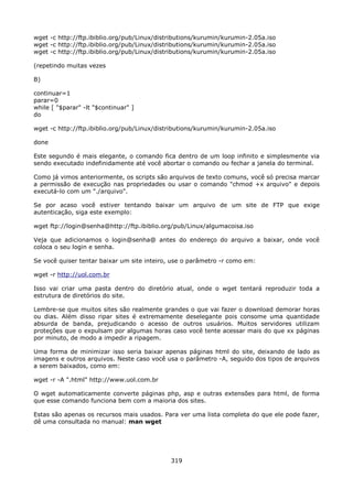 wget -c http://ftp.ibiblio.org/pub/Linux/distributions/kurumin/kurumin-2.05a.iso
wget -c http://ftp.ibiblio.org/pub/Linux/distributions/kurumin/kurumin-2.05a.iso
wget -c http://ftp.ibiblio.org/pub/Linux/distributions/kurumin/kurumin-2.05a.iso

(repetindo muitas vezes

B)

continuar=1
parar=0
while [ "$parar" -lt "$continuar" ]
do

wget -c http://ftp.ibiblio.org/pub/Linux/distributions/kurumin/kurumin-2.05a.iso

done

Este segundo é mais elegante, o comando fica dentro de um loop infinito e simplesmente via
sendo executado indefinidamente até você abortar o comando ou fechar a janela do terminal.

Como já vimos anteriormente, os scripts são arquivos de texto comuns, você só precisa marcar
a permissão de execução nas propriedades ou usar o comando "chmod +x arquivo" e depois
executá-lo com um "./arquivo".

Se por acaso você estiver tentando baixar um arquivo de um site de FTP que exige
autenticação, siga este exemplo:

wget ftp://login@senha@http://ftp.ibiblio.org/pub/Linux/algumacoisa.iso

Veja que adicionamos o login@senha@ antes do endereço do arquivo a baixar, onde você
coloca o seu login e senha.

Se você quiser tentar baixar um site inteiro, use o parâmetro -r como em:

wget -r http://uol.com.br

Isso vai criar uma pasta dentro do diretório atual, onde o wget tentará reproduzir toda a
estrutura de diretórios do site.

Lembre-se que muitos sites são realmente grandes o que vai fazer o download demorar horas
ou dias. Além disso ripar sites é extremamente deselegante pois consome uma quantidade
absurda de banda, prejudicando o acesso de outros usuários. Muitos servidores utilizam
proteções que o expulsam por algumas horas caso você tente acessar mais do que xx páginas
por minuto, de modo a impedir a ripagem.

Uma forma de minimizar isso seria baixar apenas páginas html do site, deixando de lado as
imagens e outros arquivos. Neste caso você usa o parâmetro -A, seguido dos tipos de arquivos
a serem baixados, como em:

wget -r -A ".html" http://www.uol.com.br

O wget automaticamente converte páginas php, asp e outras extensões para html, de forma
que esse comando funciona bem com a maioria dos sites.

Estas são apenas os recursos mais usados. Para ver uma lista completa do que ele pode fazer,
dê uma consultada no manual: man wget




                                             319
 