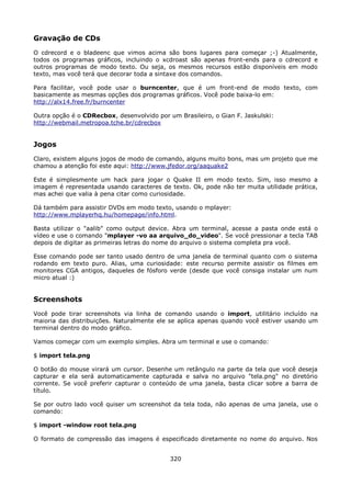 Gravação de CDs
O cdrecord e o bladeenc que vimos acima são bons lugares para começar ;-) Atualmente,
todos os programas gráficos, incluindo o xcdroast são apenas front-ends para o cdrecord e
outros programas de modo texto. Ou seja, os mesmos recursos estão disponíveis em modo
texto, mas você terá que decorar toda a sintaxe dos comandos.

Para facilitar, você pode usar o burncenter, que é um front-end de modo texto, com
basicamente as mesmas opções dos programas gráficos. Você pode baixa-lo em:
http://alx14.free.fr/burncenter

Outra opção é o CDRecbox, desenvolvido por um Brasileiro, o Gian F. Jaskulski:
http://webmail.metropoa.tche.br/cdrecbox


Jogos
Claro, existem alguns jogos de modo de comando, alguns muito bons, mas um projeto que me
chamou a atenção foi este aqui: http://www.jfedor.org/aaquake2

Este é simplesmente um hack para jogar o Quake II em modo texto. Sim, isso mesmo a
imagem é representada usando caracteres de texto. Ok, pode não ter muita utilidade prática,
mas achei que valia à pena citar como curiosidade.

Dá também para assistir DVDs em modo texto, usando o mplayer:
http://www.mplayerhq.hu/homepage/info.html.

Basta utilizar o "aalib" como output device. Abra um terminal, acesse a pasta onde está o
vídeo e use o comando "mplayer -vo aa arquivo_do_video". Se você pressionar a tecla TAB
depois de digitar as primeiras letras do nome do arquivo o sistema completa pra você.

Esse comando pode ser tanto usado dentro de uma janela de terminal quanto com o sistema
rodando em texto puro. Alias, uma curiosidade: este recurso permite assistir os filmes em
monitores CGA antigos, daqueles de fósforo verde (desde que você consiga instalar um num
micro atual :)


Screenshots
Você pode tirar screenshots via linha de comando usando o import, utilitário incluído na
maioria das distribuições. Naturalmente ele se aplica apenas quando você estiver usando um
terminal dentro do modo gráfico.

Vamos começar com um exemplo simples. Abra um terminal e use o comando:

$ import tela.png

O botão do mouse virará um cursor. Desenhe um retângulo na parte da tela que você deseja
capturar e ela será automaticamente capturada e salva no arquivo "tela.png" no diretório
corrente. Se você preferir capturar o conteúdo de uma janela, basta clicar sobre a barra de
título.

Se por outro lado você quiser um screenshot da tela toda, não apenas de uma janela, use o
comando:

$ import -window root tela.png

O formato de compressão das imagens é especificado diretamente no nome do arquivo. Nos


                                            320
 