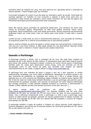 exemplos salvei as imagens em .png, mas para salvá-las em .jpg basta alterar a extensão do
arquivo gerado, "import imagem.jpg" por exemplo.

A principal vantagem do import é que ele pode ser chamado a partir de scripts. Você pode por
exemplo agendar um trabalho no cron (consulte o capítulo 4 deste livro) para tirar um
screenshot a cada minuto por exemplo e assim poder monitorar em que tipo de página seu
filho/filha/namorada(o)/funcionário(a)/chefe anda navegando.



Estes são apenas alguns exemplos de aplicativos disponíveis, uma tentativa de reunir pelo
menos as principais opções. Pesquisando na Web você poderá encontrar vários outros
programas, talvez exatamente o que você esteja procurando. Muitos programas extremamente
poderosos rodam em modo texto, mais um motivo para você perder o medo dele o quanto
antes.

Lembre-se que o modo texto do Linux é extremamente poderoso. Com excessão da interface,
os programas podem ter a mesma funcionalidade que os equivalentes gráficos.

Alguns usuários chegam ao ponto de passar a utilizar quase que exclusivamente o modo texto,
mas isso já é uma outra história. A idéia desta sessão foi a de desmistificar algumas lendas
que existem sobre o sistema e mostrar algumas das opções disponíveis.




Usando o Partimage
O Partimage substitui o Ghost, com a vantagem de ser livre. Ele pode fazer imagens de
partições do HD e até mesmo de HDs inteiros. É interessante tanto para fazer backup quanto
para clonar HDs quando é necessário instalar o sistema em vários micros iguais. O partimage
também pode ser usado para desenvolver outras coisas, como por exemplo um CD de
recuperação como os dos micros de grife, que reinstala uma imagem do sistema
automaticamente ao ser usado. A página oficial é a http://www.partimage.org

O partimage tem uma interface de texto e graças a isso ele é bem pequeno. A versão
estaticamente compilada, que inclui todas as bibliotecas necessárias no próprio pacote e por
isso raramente dá problemas na instalação tem menos de 1 MB e a versão shared, que
depende que um certo conjunto de bibliotecas esteja instalado no sistema possui apenas 300
KB. O fato de rodar em modo texto também flexibiliza o uso do partimage, pois permite usá-lo
praticamente em qualquer situação, sem precisar se preocupar em achar alguma distribuição
que consiga configurar o vídeo daquele notebook jurássico ou convencer o administrador a
instalar o Xfree naquele servidor que sempre funcionou muito bem sem ele :)

A     algum     tempo     atrás    eu    publiquei   um      artigo    sobre    o    G4U
(http://www.guiadohardware.net/artigos/215/), um disquete bootável que faz uma cópia
completa do HD para um servidor de FTP em outro micro da rede. Os dois compactam os
dados, mas a diferença fundamental entre o partimage e o G4U é que o partimage copia
apenas os dados dentro da partição, gerando um arquivo proporcional ao espaço ocupado. Se
você tiver uma partição de 40 GB, mas com apenas 600 MB ocupados, o arquivo de imagem
terá apenas uns 200 MB.

O partimage também é capaz de quebrar a imagem em vários arquivos (você especifica o
tamanho desejado), permitindo que os backups possam ser facilmente gravados em CD, discos
Zip ou até mesmo mini-CDs :-)


:. Como instalar o Partimage


                                            321
 
