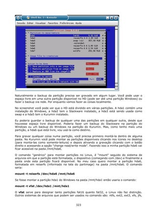 Naturalmente o backup da partição precisa ser gravado em algum lugar. Você pode usar o
espaço livre em uma outra partição disponível no HD (pode ser até uma partição Windows) ou
fazer o backup via rede. Por enquanto vamos fazer as coisas localmente.

No screenshot você pode ver que o HD está dividido em várias partições. A hda1 contém uma
instalação do Windows, a hda2 tem o Slackware instalado, a hda3 está sendo usada como
swap e a hda5 tem o Kurumin instalado.

Eu poderia guardar o backup de qualquer uma das partições em qualquer outra, desde que
houvesse espaço livre disponível. Poderia fazer um backup do Slackware na partição do
Windows ou um backup do Windows na partição do Kurumin. Mas, como tenho mais uma
partição, a hda6 que está livre, vou usá-la como destino.

Para gravar qualquer coisa numa partição, você precisa primeiro montá-la dentro de alguma
pasta. No Kurumin você pode montar as partições disponíveis clicando nos ícones no desktop
(para monta-las como somente-leitura) e depois ativando a gravação clicando com o botão
direito e acessando a opção "change read/write mode". Fazendo isso a minha partição hda6 vai
ficar acessível na pasta /mnt/hda6.

O comando "genérico" para montar partições no Linux, é "mount" seguido do sistema de
arquivos em que a partição está formatada, o dispositivo (começando com /dev) e finalmente a
pasta onde esta partição ficará disponível. No meu caso quero montar a partição hda6,
formatada em reiserfs (informado na tela do partimage) na pasta /mnt/hda6. O comando
seria:

mount -t reiserfs /dev/hda6 /mnt/hda6

Se fosse montar a partição hda1 do Windows na pasta /mnt/hda1 então usaria o comando:

mount -t vfat /dev/hda1 /mnt/hda1

O vfat serve para designar tanto partições fat16 quanto fat32, o Linux não faz distinção.
Outros sistemas de arquivos que podem ser usados no comando são: ntfs, ext2, ext3, xfs, jfs,


                                            323
 