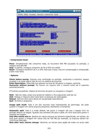 - Compression level:

None: Simplesmente não comprime nada, se houverem 600 MB ocupados na partição, a
imagem terá 600 MB
Gzip: O padrão, consegue comprimir de 50 a 65% em média
Bzip2: Consegue comprimir de 5 a 10% mais que o Gzip, mas em compensação a compressão
é bem mais lenta.

- Options:

Check before saving: Executa uma verificação na partição, mostrando a tamanho, espaço
ocupado e se existe algum tipo de erro no sistema de arquivos.
Enter Description: Descrição que aparece na hora de recuperar a imagem, opcional.
Overwrite without prompt: Se houver um arquivo com o mesmo nome ele é subscrito
automaticamente.

If finished successfully: Depois de terminar de gerar ou recuperar a imagem:

Wait : Não faz nada, exibe uma janela de relatório e fica esperando você dar ok.
Halt: Desliga a máquina (bom para fazer os backups de madrugada)
Reboot: Reinicia (bom para discos de recuperação automáticos)
Quit: Só fecha o programa.

Image split mode: Este é um dos recursos mais interessantes do partimage, ele pode
quebrar a imagem em vários arquivos pequenos, facilitando o transporte:

Automatic split: Este é o modo default, ele grava a imagem até que o espaço livre na
partição destino se esgote. Quando isso acontece ele para e pede um novo local para gravar o
restante da imagem.
Into files whose size is: Quebra em vários arquivos do tamanho especificado, em kbytes. Se
você quer gravar a imagem em vários CDs de 700 MB por exemplo, os arquivos devem ter
715776 kb (699 MB).
Wait after each volume change: Opcional, ao marcar essa opção ele exibe um aviso cada


                                             325
 