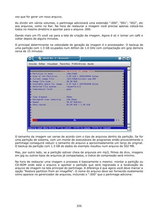 vez que for gerar um novo arquivo.

Ao dividir em vários volumes, o partimage adicionará uma extensão ".000", "001", "002", etc
aos arquivos, como no Rar. Na hora de restaurar a imagem você precisa apenas colocá-los
todos no mesmo diretório e apontar para o arquivo .000.

Dando mais um F5 você vai para a tela de criação da imagem. Agora é só ir tomar um café e
voltar depois de alguns minutos.

O principal determinante na velocidade de geração da imagem é o processador. O backup de
uma partição com 1.3 GB ocupados num Athlon de 1.0 GHz com compactação em gzip demora
cerca de 15 minutos:




O tamanho da imagem vai varias de acordo com o tipo de arquivos dentro da partição. Se for
uma partição de sistema, com um monte de executáveis de programas então provavelmente o
partimage conseguirá reduzir o tamanho do arquivo a aproximadamente um terço do original.
O backup da partição com 1.3 GB de dados do exemplo resultou num arquivo de 502 MB.

Mas, por outro lado, se a partição estiver cheia de arquivos em mp3, filmes de divx, imagens
em jpg ou outros tipos de arquivos já compactados, o índice de compressão será mínimo.

Na hora de restaurar uma imagem o processo é basicamente o mesmo: montar a partição ou
CD-ROM onde está o arquivo e apontar a partição que será regravada e a localização do
arquivo de imagem na tela principal do partimage. A diferença é que agora você deve marcar a
opção "Restore partition from an imagefile". O nome do arquivo deve ser fornecido exatamente
como aparece no gerenciador de arquivos, incluindo o ".000" que o partimage adiciona:




                                            326
 