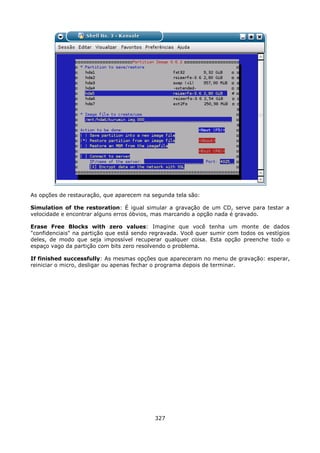 As opções de restauração, que aparecem na segunda tela são:

Simulation of the restoration: É igual simular a gravação de um CD, serve para testar a
velocidade e encontrar alguns erros óbvios, mas marcando a opção nada é gravado.

Erase Free Blocks with zero values: Imagine que você tenha um monte de dados
"confidenciais" na partição que está sendo regravada. Você quer sumir com todos os vestígios
deles, de modo que seja impossível recuperar qualquer coisa. Esta opção preenche todo o
espaço vago da partição com bits zero resolvendo o problema.

If finished successfully: As mesmas opções que apareceram no menu de gravação: esperar,
reiniciar o micro, desligar ou apenas fechar o programa depois de terminar.




                                            327
 