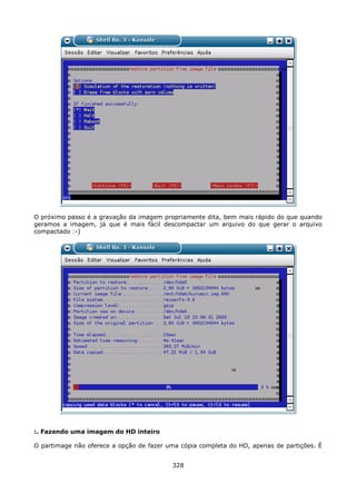 O próximo passo é a gravação da imagem propriamente dita, bem mais rápido do que quando
geramos a imagem, já que é mais fácil descompactar um arquivo do que gerar o arquivo
compactado :-)




:. Fazendo uma imagem do HD inteiro

O partimage não oferece a opção de fazer uma cópia completa do HD, apenas de partições. É


                                          328
 