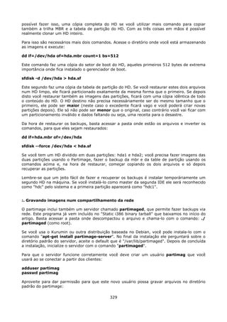possível fazer isso, uma cópia completa do HD se você utilizar mais comando para copiar
também a trilha MBR e a tabela de partição do HD. Com as três coisas em mãos é possível
realmente clonar um HD inteiro.

Para isso são necessários mais dois comandos. Acesse o diretório onde você está armazenando
as imagens e execute:

dd if=/dev/hda of=hda.mbr count=1 bs=512

Este comando faz uma cópia do setor de boot do HD, aqueles primeiros 512 bytes de extrema
importância onde fica instalado o gerenciador de boot.

sfdisk -d /dev/hda > hda.sf

Este segundo faz uma cópia da tabela de partição do HD. Se você restaurar estes dois arquivos
num HD limpo, ele ficará particionado exatamente da mesma forma que o primeiro. Se depois
disto você restaurar também as imagens das partições, ficará com uma cópia idêntica de todo
o conteúdo do HD. O HD destino não precisa necessáriamente ser do mesmo tamanho que o
primeiro, ele pode ser maior (neste caso o excedente ficará vago e você poderá criar novas
partições depois). Ele só não pode ser menor que o original, caso contrário você vai ficar com
um particionamento inválido e dados faltando ou seja, uma receita para o desastre.

Da hora de restaurar os backups, basta acessar a pasta onde estão os arquivos e inverter os
comandos, para que eles sejam restaurados:

dd if=hda.mbr of=/dev/hda

sfdisk --force /dev/hda < hda.sf

Se você tem um HD dividido em duas partições: hda1 e hda2; você precisa fazer imagens das
duas partições usando o Partimage, fazer o backup da mbr e da table de partição usando os
comandos acima e, na hora de restaurar, começar copiando os dois arquivos e só depois
recuperar as partições.

Lembre-se que um jeito fácil de fazer e recuperar os backups é instalar temporáriamente um
segundo HD na máquina. Se você instalá-lo como master da segunda IDE ele será reconhecido
como "hdc" pelo sistema e a primeira partição aparecerá como "hdc1".


:. Gravando imagens num compartilhamento da rede

O partimage inclui também um servidor chamado partimaged, que permite fazer backups via
rede. Este programa já vem incluído no "Static i386 binary tarball" que baixamos no início do
artigo. Basta acessar a pasta onde descompactou o arquivo e chama-lo com o comando: ./
partimaged (como root).

Se você usa o Kurumin ou outra distribuição baseada no Debian, você pode instala-lo com o
comando "apt-get install partimage-server". No final da instalação ele perguntará sobre o
diretório padrão do servidor, aceite o default que é "/var/lib/partimaged". Depois de concluída
a instalação, inicialize o servidor com o comando "partimaged".

Para que o servidor funcione corretamente você deve criar um usuário partimag que você
usará ao se conectar a partir dos clientes:

adduser partimag
passwd partimag

Aproveite para dar parmissão para que este novo usuário possa gravar arquivos no diretório
padrão do partimage:

                                             329
 