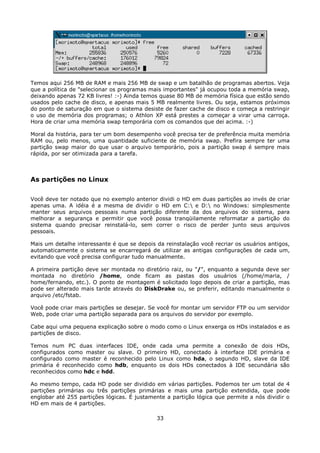 Temos aqui 256 MB de RAM e mais 256 MB de swap e um batalhão de programas abertos. Veja
que a política de "selecionar os programas mais importantes" já ocupou toda a memória swap,
deixando apenas 72 KB livres! :-) Ainda temos quase 80 MB de memória física que estão sendo
usados pelo cache de disco, e apenas mais 5 MB realmente livres. Ou seja, estamos próximos
do ponto de saturação em que o sistema desiste de fazer cache de disco e começa a restringir
o uso de memória dos programas; o Athlon XP está prestes a começar a virar uma carroça.
Hora de criar uma memória swap temporária com os comandos que dei acima. :-)

Moral da história, para ter um bom desempenho você precisa ter de preferência muita memória
RAM ou, pelo menos, uma quantidade suficiente de memória swap. Prefira sempre ter uma
partição swap maior do que usar o arquivo temporário, pois a partição swap é sempre mais
rápida, por ser otimizada para a tarefa.



As partições no Linux

Você deve ter notado que no exemplo anterior dividi o HD em duas partições ao invés de criar
apenas uma. A idéia é a mesma de dividir o HD em C: e D: no Windows: simplesmente
manter seus arquivos pessoais numa partição diferente da dos arquivos do sistema, para
melhorar a segurança e permitir que você possa tranqüilamente reformatar a partição do
sistema quando precisar reinstalá-lo, sem correr o risco de perder junto seus arquivos
pessoais.

Mais um detalhe interessante é que se depois da reinstalação você recriar os usuários antigos,
automaticamente o sistema se encarregará de utilizar as antigas configurações de cada um,
evitando que você precisa configurar tudo manualmente.

A primeira partição deve ser montada no diretório raiz, ou "/", enquanto a segunda deve ser
montada no diretório /home, onde ficam as pastas dos usuários (/home/maria, /
home/fernando, etc.). O ponto de montagem é solicitado logo depois de criar a partição, mas
pode ser alterado mais tarde através do DiskDrake ou, se preferir, editando manualmente o
arquivo /etc/fstab.

Você pode criar mais partições se desejar. Se você for montar um servidor FTP ou um servidor
Web, pode criar uma partição separada para os arquivos do servidor por exemplo.

Cabe aqui uma pequena explicação sobre o modo como o Linux enxerga os HDs instalados e as
partições de disco.

Temos num PC duas interfaces IDE, onde cada uma permite a conexão de dois HDs,
configurados como master ou slave. O primeiro HD, conectado à interface IDE primária e
configurado como master é reconhecido pelo Linux como hda, o segundo HD, slave da IDE
primária é reconhecido como hdb, enquanto os dois HDs conectados à IDE secundária são
reconhecidos como hdc e hdd.

Ao mesmo tempo, cada HD pode ser dividido em várias partições. Podemos ter um total de 4
partições primárias ou três partições primárias e mais uma partição extendida, que pode
englobar até 255 partições lógicas. É justamente a partição lógica que permite a nós dividir o
HD em mais de 4 partições.

                                             33
 