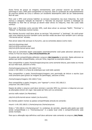 Outra forma de gravar as imagens remotamente, sem precisar recorrer ao servidor do
partimage é usar o NFS para compartilhar os arquivos. Este é o protocolo de compartilhamento
de arquivos padrão do Linux e oferece um excelente desempenho além de ser relativamente
fácil de usar.

Para usar o NFS você precisa habilitar os serviços necessários nas duas máquinas. Se você
marcou a categoria "estação de Internet" e "Servidor de arquivos" durante a instalação do
Mandrake ou Red Hat os serviços já devem estar ativos na máquina, mas não custa nada
verificar.

Para usar o Mandrake como servidor NFS, você deve ativar os serviços "Netfs", "Portmap" e
"Nfslock" no Mandrake Control Center.

Nos clientes Kurumin você deve ativar os serviços "nfs-common" e "portmap". Se você quiser
usar uma máquina Kurumin também como servidor então ela deve ficar também com o serviço
"nfs-kernel-server" ativado.

Para ativar estes três serviços no Kurumin, use os comandos abaixo (como root):

/etc/init.d/portmap start
/etc/init.d/nfs-common start
/etc/init.d/nfs-kernel-server start

Para que os comandos sejam executados automaticamente você pode adicionar adicionar as
linhas no final do arquivo /etc/init.d/bootmisc.sh

As pastas são compartilhadas editando o arquivo /etc/exports no servidor. Basta adicionar as
pastas que serão compartilhadas, uma por linha, seguindo os exemplos abaixo:

Para compartilhar a pasta /home/knoppix/arquivos como somente leitura, para todos os micros
da sua rede local, adicione a linha:

/home/knoppix/arquivos 192.168.0.*(ro)
(onde o 192.168.0. é a faixa de endereços que você está usando)

Para compartilhar a pasta /home/knoppix/imagens com permissão de leitura e escrita (que
você precisaria para gravar as imagens do partimage), adicione a linha:

/home/knoppix/imagens 192.168.0.*(rw)

Para compartilhar a pasta /imagens, com *apenas* o micro 192.168.0.3:
/arquivos 192.168.0.3(rw)

Depois de editar o arquivo você deve reiniciar o servidor NFS (ou reiniciar a máquina) pra que
as alterações entrem em vigor. Isso pode ser feito com os comandos:

service netfs restart (no Mandrake)

/etc/init.d/nfs-kernel-server restart (no Kurumin)

Os clientes podem montar as pastas compartilhadas através do comando:

mount -t nfs 192.168.0.1:/home/arquivos /home/arquivos

Onde o "192.168.0.1:/home/arquivos" é o endereço do servidor, seguido pela pasta que está
sendo compartilhada e o "/home/arquivos" é a pasta local onde o compartilhamento está
sendo montado.

Para que a alteração seja definitiva você deve adicionar este comando no arquivo /etc/fstab.


                                              331
 