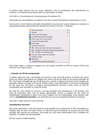 A sintaxe neste arquivo fica um pouco diferente, mas os parâmetros são basicamente os
mesmos. O comando acima ficaria assim se adicionado no fstab:

192.168.0.1:/home/arquivos /home/arquivos nfs defaults 0 0

Você pode ver mais detalhes no capítulo 5 do meu e-book Entendendo e Dominando o Linux.

No Kurumin 2.0 em diante você pode compartilhar arquivos com outras máquinas e acessar os
compartilhamentos mais facilmente através dos ícones no Iniciar > Sistema:




Você pode salvar e restaurar imagens em uma pasta montada via NFS da mesma forma que
faria com um arquivo local.


:. Criando um CD de recuperação

A melhor parte em usar o partimage do Kurumin é que você não precisa se limitar em usá-lo
como um cliente para gravar as imagens em outros micros da rede ou em outras partições do
HD. Você pode remasterizar seu CD do Kurumin, usando o espaço livre para incluir imagens de
partições usando o espaço livre do CD. Melhor ainda, você pode alterar o script de inicialização
do CD, para que ele grave a imagem automaticamente durante o boot, como os CDs de
recuperação que comentei no início do artigo.

Se você der uma olhada no Kurumin, vai logo perceber que remasterizar o CD envolve uma
série de comandos para criar as pastas apropriadas, extrair a imagem do CD, fazer as
modificações necessárias e gerar uma nova imagem com as modificações. Para facilitar isso,
incluí o remasterizar-kurumin, um script fácil de usar que simplifica bastante o processo.

Para abrir, basta chama-lo num terminal:

remasterizar-kurumin

Ele é auto explicativo. Você precisará de uma partição Linux disponível no HD, formatada em
reiserfs, ext2 ou ext3 com pelo menos 1.5 GB livres para armazenar os arquivos do CD. Esta
partição não precisa ser exclusiva, você pode ter uma outra distribuição Linux instalada por
exemplo, os dados não são alterados.

Ele tem quatro funções básicas:




                                              332
 