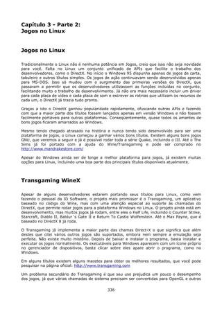 Capítulo 3 - Parte 2:
Jogos no Linux


Jogos no Linux

Tradicionalmente o Linux não é nenhuma potência em Jogos, creio que isso não seja novidade
para você. Falta no Linux um conjunto unificado de APIs que facilite o trabalho dos
desenvolvedores, como o DirectX. No início o Windows 95 dispunha apenas de jogos de carta,
tabuleiro e outros títulos simples. Os jogos de ação continuavam sendo desenvolvidos apenas
para MS-DOS. Isso só mudou com o surgimento das primeiras versões do DirectX, que
passaram a permitir que os desenvolvedores utilizassem as funções incluídas no conjunto,
facilitando muito o trabalho de desenvolvimento. Já não era mais necessário incluir um driver
para cada placa de vídeo e cada placa de som e escrever as rotinas que utilizam os recursos de
cada um, o DirectX já trazia tudo pronto.

Graças a isto o DirectX ganhou popularidade rapidamente, ofuscando outras APIs e fazendo
com que a maior parte dos títulos fossem lançados apenas em versão Windows e não fossem
facilmente portáveis para outras plataformas. Conseqüentemente, quase todos os amantes de
bons jogos ficaram amarrados ao Windows.

Mesmo tendo chegado atrasado na história e nunca tendo sido desenvolvido para ser uma
plataforma de jogos, o Linux começou a ganhar vários bons títulos. Existem alguns bons jogos
GNU, que veremos a seguir e já é possível rodar toda a série Quake, incluindo o III. Até o The
Sims já foi portado com a ajuda do Wine/Transgaming e pode ser comprado no
http://www.mandrakestore.com/

Apesar do Windows ainda ser de longe a melhor plataforma para jogos, já existem muitas
opções para Linux, incluindo uma boa parte dos principais títulos disponíveis atualmente.




Transgaming WineX

Apesar de alguns desenvolvedores estarem portando seus títulos para Linux, como vem
fazendo o pessoal da ID Software, o projeto mais promissor é o Transgaming, um aplicativo
baseado no código do Wine, mas com uma atenção especial ao suporte às chamadas do
DirectX, que permite rodar jogos para a plataforma Windows no Linux. O projeto ainda está em
desenvolvimento, mas muitos jogos já rodam, entre eles o Half Life, incluindo o Counter Strike,
Starcraft, Diablo II, Baldur´s Gate II e Return To Castle Wolfenstein. Até o Max Payne, que é
baseado no DirectX 8 já roda.

O Transgaming já implementa a maior parte das chamas Direct-X o que significa que além
destes que citei vários outros jogos são suportados, embora nem sempre a emulação seja
perfeita. Não existe muito mistério. Depois de baixar e instalar o programa, basta instalar e
executar os jogos normalmente. Os executáveis para Windows aparecem com um ícone próprio
no gerenciador de dispositivos, basta clicar sobre eles apare abrir o programa, como no
Windows.

Em alguns títulos existem alguns macetes para obter os melhores resultados, que você pode
pesquisar na página oficial: http://www.transgaming.com

Um problema secundário do Transgaming é que seu uso prejudica um pouco o desempenho
dos jogos, já que várias chamadas de sistema precisam ser convertidas para OpenGL e outras

                                             336
 