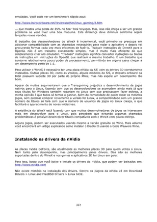 emuladas. Você pode ver um benchmark rápido aqui:

http://www.hardcoreware.net/reviews/other/linux_gaming/8.htm

... que mostra uma perda de 35% no Star Trek Voyager. Mas, isso não chega a ser um grande
problema se você tiver uma boa máquina. Esta diferença deve diminuir conforme sejam
lançadas novas versões.

O trabalho dos desenvolvedores do WineX é incremental, você primeiro se preocupa em
adicionar compatibilidade com as chamadas necessárias para rodar o aplicativo e depois vai
procurando formas cada vez mais eficientes de fazê-lo. Traduzir instruções do DirectX para o
OpenGL não é um trabalho exatamente simples, mas é muito mais eficiente do que
simplesmente criar um emulador. "Traduzir" instruções significa converter instruções ou blocos
de instruções em instruções do OpenGL que realizem o mesmo trabalho. É um trabalho que
consome relativamente pouco poder de processamento, permitindo em alguns casos chegar a
um desempenho perto de 1:1.

Para utilizar o WineX é necessário ter uma placa nVidia ou ATI com os drivers 3D corretamente
instalados. Outras placas 3D, como as Voodoo, alguns modelos da SiS, e chipsets onboard da
Intel possuem suporte 3D por parte do próprio Xfree, mas não espere um desempenho tão
bom.

Apesar de muitos argumentarem que o Transgaming prejudica o desenvolvimento de jogos
nativos para o Linux, fazendo com que os desenvolvedores se acomodem ainda mais já que
seus títulos for Windows também rodariam no Linux sem que precisassem fazer esforço, a
minha opinião é que todos só temos a ganhar. Além da comodidade de poder rodar os mesmos
jogos, sem precisar comprar novamente a versão for Linux, a compatibilidade com um grande
número de títulos só fará com que o número de usuários de jogos no Linux cresça, o que
facilitará o aparecimento de novas iniciativas.

A existência do WineX está fazendo com que muitos desenvolvedores de jogos se interessem
mais em desenvolver para o Linux, pois percebem que evitando algumas chamadas
problemáticas é possível desenvolver títulos compatíveis com o WineX com pouco esforço.

Alguns jogos, podem ser executados usando mesmo a versão gratuíta do Wine. Mais adiante
você encontrará um artigo explicando como instalar o Diablo II usando o Code Weavers Wine.




Instalando os drivers da nVidia

As placas nVidia GeForce, são atualmente as melhores placas 3D para quem utiliza o Linux.
Nem tanto pelo desempenho, mas principalmente pelos drivers. Elas são as melhores
suportadas dentro do WineX e nos games e aplicativos 3D for Linux em geral.

Para isso, basta que você baixe e instale os drivers da nVidia, que podem ser baixados em:
http://www.nvidia.com

Não existe mistério na instalação dos drivers. Dentro da página da nVidia vá em Download
Drivers > Linux and FreeBSD Drivers > Linux IA32.




                                             337
 
