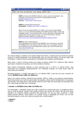 Se você já chegou a instalar uma versão antiga dos drivers, na época em que ainda era preciso
procurar o pacote adequado à sua distribuição, aqui vai uma boa notícia: os drivers agora são
unificados, o mesmo arquivo executável é compatível com todas as distribuições.

Além disso, o driver continua sendo com todas as placas nVidia TnT e GeForce. Não importa
qual seja o modelo da sua placa, os drivers serão os mesmos.

Este arquivo executável substitui os dois arquivos com o o GLX e o Kernel driver, que
precisavam ser instalados separadamente. Um instalador simples, em modo texto cuida da
maior parte do trabalho.

Enquanto escrevo, a versão mais atual é a 1.0 release 4363, o que faz com que o arquivo se
chame NVIDIA-Linux-x86-1.0-4363.run

Este é um arquivo binário, diferente dos pacotes .RPM ou .DEB a que estamos acostumados.
Você não precisa usar nenhum gerenciador de pacotes, basta rodá-lo diretamente em qualquer
distribuição. Para executá-lo você precisa antes de mais nada dar permissão de execução para
ele, o que pode ser feito com o comando:

$ chmod +x NVIDIA-Linux-x86-1.0-4363.run

Por precaução, o instalador exige que você o execute em modo texto puro. O problema todo é
que se você já estiver usando uma versão anterior dos drivers da nVidia, ele não terá como
substituir os módulos antigos enquanto eles estiverem em uso (ou seja, enquanto o modo
gráfico estiver aberto). Para fechar o X e poder iniciar a instalação do driver, use um dos
comandos abaixo, como root (varia de acordo com a distribuição):

# telinit 3
# init 3


                                            338
 