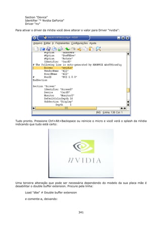 Section "Device"
       Identifier "* Nvidia GeForce"
       Driver "nv"

Para ativar o driver da nVidia você deve alterar o valor para Driver "nvidia":




Tudo pronto. Pressione Ctrl+Alt+Backspace ou reinicie o micro e você verá o splash da nVidia
indicando que tudo está certo:




Uma terceira alteração que pode ser necessária dependendo do modelo da sua placa mãe é
desabilitar o double buffer extension. Procure pela linha:

       Load "dbe" # Double buffer extension

       e comente-a, deixando:



                                               341
 