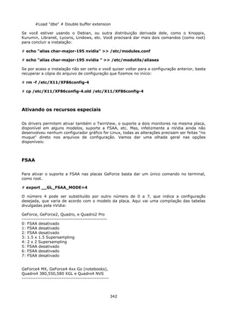 #Load "dbe" # Double buffer extension

Se você estiver usando o Debian, ou outra distribuição derivada dele, como o Knoppix,
Kurumin, Libranet, Lycoris, Lindows, etc. Você precisará dar mais dois comandos (como root)
para concluir a instalação:

# echo "alias char-major-195 nvidia" >> /etc/modules.conf

# echo "alias char-major-195 nvidia " >> /etc/modutils/aliases

Se por acaso a instalação não ser certo e você quiser voltar para a configuração anterior, basta
recuperar a cópia do arquivo de configuração que fizemos no início:

# rm -f /etc/X11/XF86config-4

# cp /etc/X11/XF86config-4.old /etc/X11/XF86config-4



Ativando os recursos especiais

Os drivers permitem ativar também o TwinView, o suporte a dois monitores na mesma placa,
disponível em alguns modelos, suporte a FSAA, etc. Mas, infelizmente a nVidia ainda não
desenvolveu nenhum configurador gráfico for Linux, todas as alterações precisam ser feitas "no
muque" direto nos arquivos de configuração. Vamos dar uma olhada geral nas opções
disponíveis:



FSAA

Para ativar o suporte a FSAA nas placas GeForce basta dar um único comando no terminal,
como root.

# export __GL_FSAA_MODE=4

O número 4 pode ser substituído por outro número de 0 a 7, que indica a configuração
desejada, que varia de acordo com o modelo da placa. Aqui vai uma compilação das tabelas
divulgadas pela nVidia:

GeForce, GeForce2, Quadro, e Quadro2 Pro
-------------------------------------------------
0: FSAA desativado
1: FSAA desativado
2: FSAA desativado
3: 1.5 x 1.5 Supersampling
4: 2 x 2 Supersampling
5: FSAA desativado
6: FSAA desativado
7: FSAA desativado


GeForce4 MX, GeForce4 4xx Go (notebooks),
Quadro4 380,550,580 XGL e Quadro4 NVS
--------------------------------------------------



                                                     342
 