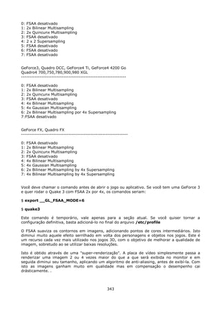 0:   FSAA desativado
1:   2x Bilinear Multisampling
2:   2x Quincunx Multisampling
3:   FSAA desativado
4:   2 x 2 Supersampling
5:   FSAA desativado
6:   FSAA desativado
7:   FSAA desativado


GeForce3, Quadro DCC, GeForce4 Ti, GeForce4 4200 Go
Quadro4 700,750,780,900,980 XGL
--------------------------------------------------------------

0: FSAA desativado
1: 2x Bilinear Multisampling
2: 2x Quincunx Multisampling
3: FSAA desativado
4: 4x Bilinear Multisampling
5: 4x Gaussian Multisampling
6: 2x Bilinear Multisampling por 4x Supersampling
7:FSAA desativado


GeForce FX, Quadro FX
---------------------------------------------------------------

0:   FSAA desativado
1:   2x Bilinear Multisampling
2:   2x Quincunx Multisampling
3:   FSAA desativado
4:   4x Bilinear Multisampling
5:   4x Gaussian Multisampling
6:   2x Bilinear Multisampling by 4x Supersampling
7:   4x Bilinear Multisampling by 4x Supersampling


Você deve chamar o comando antes de abrir o jogo ou aplicativo. Se você tem uma GeForce 3
e quer rodar o Quake 3 com FSAA 2x por 4x, os comandos seriam:

$ export __GL_FSAA_MODE=6

$ quake3

Este comando é temporário, vale apenas para a seção atual. Se você quiser tornar a
configuração definitiva, basta adicioná-lo no final do arquivo /etc/profile

O FSAA suaviza os contornos em imagens, adicionando pontos de cores intermediários. Isto
diminui muito aquele efeito serrilhado em volta dos personagens e objetos nos jogos. Este é
um recurso cada vez mais utilizado nos jogos 3D, com o objetivo de melhorar a qualidade de
imagem, sobretudo ao se utilizar baixas resoluções.

Isto é obtido através de uma "super-renderização". A placa de vídeo simplesmente passa a
renderizar uma imagem 2 ou 4 vezes maior do que a que será exibida no monitor e em
seguida diminui seu tamanho, aplicando um algoritmo de anti-aliasing, antes de exibí-la. Com
isto as imagens ganham muito em qualidade mas em compensação o desempenho cai
drásticamente. .



                                                  343
 