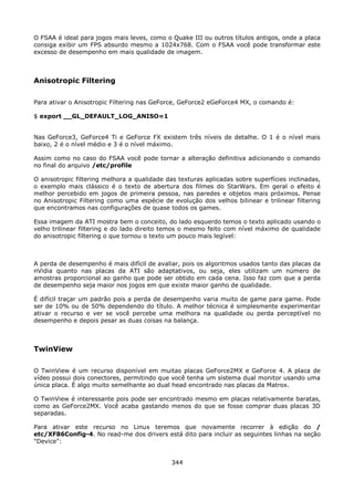 O FSAA é ideal para jogos mais leves, como o Quake III ou outros títulos antigos, onde a placa
consiga exibir um FPS absurdo mesmo a 1024x768. Com o FSAA você pode transformar este
excesso de desempenho em mais qualidade de imagem.



Anisotropic Filtering

Para ativar o Anisotropic Filtering nas GeForce, GeForce2 eGeForce4 MX, o comando é:

$ export __GL_DEFAULT_LOG_ANISO=1


Nas GeForce3, GeForce4 Ti e GeForce FX existem três níveis de detalhe. O 1 é o nível mais
baixo, 2 é o nível médio e 3 é o nível máximo.

Assim como no caso do FSAA você pode tornar a alteração definitiva adicionando o comando
no final do arquivo /etc/profile

O anisotropic filtering melhora a qualidade das texturas aplicadas sobre superfícies inclinadas,
o exemplo mais clássico é o texto de abertura dos filmes do StarWars. Em geral o efeito é
melhor percebido em jogos de primeira pessoa, nas paredes e objetos mais próximos. Pense
no Anisotropic Filtering como uma espécie de evolução dos velhos bilinear e trilinear filtering
que encontramos nas configurações de quase todos os games.

Essa imagem da ATI mostra bem o conceito, do lado esquerdo temos o texto aplicado usando o
velho trilinear filtering e do lado direito temos o mesmo feito com nível máximo de qualidade
do anisotropic filtering o que tornou o texto um pouco mais legível:



A perda de desempenho é mais difícil de avaliar, pois os algoritmos usados tanto das placas da
nVidia quanto nas placas da ATI são adaptativos, ou seja, eles utilizam um número de
amostras proporcional ao ganho que pode ser obtido em cada cena. Isso faz com que a perda
de desempenho seja maior nos jogos em que existe maior ganho de qualidade.

É difícil traçar um padrão pois a perda de desempenho varia muito de game para game. Pode
ser de 10% ou de 50% dependendo do título. A melhor técnica é simplesmente experimentar
ativar o recurso e ver se você percebe uma melhora na qualidade ou perda perceptível no
desempenho e depois pesar as duas coisas na balança.



TwinView

O TwinView é um recurso disponível em muitas placas GeForce2MX e GeForce 4. A placa de
vídeo possui dois conectores, permitindo que você tenha um sistema dual monitor usando uma
única placa. É algo muito semelhante ao dual head encontrado nas placas da Matrox.

O TwinView é interessante pois pode ser encontrado mesmo em placas relativamente baratas,
como as GeForce2MX. Você acaba gastando menos do que se fosse comprar duas placas 3D
separadas.

Para ativar este recurso no Linux teremos que novamente recorrer à edição do /
etc/XF86Config-4. No read-me dos drivers está dito para incluir as seguintes linhas na seção
"Device":


                                              344
 