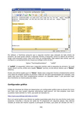 Por default, o TwinView presume que o segundo monitor seja colocado do lado direito do
primeiro. Se você quiser colocar o segundo monitor à esquerda, acima ou abaixo do primeiro,
então você precisará incluir mais uma linha na configuração, logo abaixo das outras, que vai
configurar o comportamento do mouse ao trafegar entre os dois:

                          Option "TwinViewOrientation"       "LeftOf"

O "LeftOf" (à esquerda) indica que o segundo monitor está à esquerda do primeiro. Se você
quiser clocá-o acima, então use a opção "Above" (acima), se ele estiver abaixo use a "Below"
(abaixo).

Existe uma última opção que é a "Clone". Neste caso o segundo monitor simplesmente exibirá
uma cópia da imagem exibida no primeiro. Pode ser útil para apresentações por exemplo, mas
neste caso seria mais fácil simplesmente comprar um daqueles cabos Y que permitem ligar
dois monitores na mesma placa de vídeo.



Configurador gráfico

A falta de interesse da nVidia em desenvolver um configurador gráfico para os drivers for Linux
tem feito com que surjam algumas alternativas open-source. Um dos projetos mais bem
sucedidos neste sentido é o YanC, que pode ser baixado no:

http://yanc.sourceforge.net/index-en.html

Ele é um painel gráfico que oferece as opções suportadas pelo driver de uma forma muito mais
acessível, incluindo o recurso de saída de TV disponível em algumas placas. Nas últimas
versões já existe até mesmo suporte a português do Brasil, que pode ser ativado em File >


                                             346
 