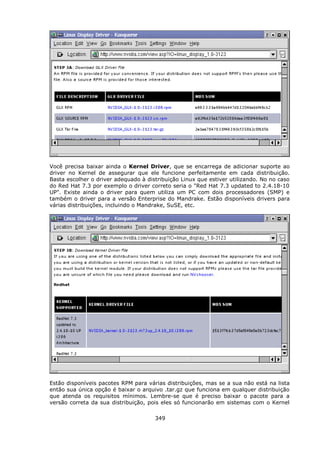 Você precisa baixar ainda o Kernel Driver, que se encarrega de adicionar suporte ao
driver no Kernel de assegurar que ele funcione perfeitamente em cada distribuição.
Basta escolher o driver adequado à distribuição Linux que estiver utilizando. No no caso
do Red Hat 7.3 por exemplo o driver correto seria o "Red Hat 7.3 updated to 2.4.18-10
UP". Existe ainda o driver para quem utiliza um PC com dois processadores (SMP) e
também o driver para a versão Enterprise do Mandrake. Estão disponíveis drivers para
várias distribuições, incluindo o Mandrake, SuSE, etc.




Estão disponíveis pacotes RPM para várias distribuições, mas se a sua não está na lista
então sua única opção é baixar o arquivo .tar.gz que funciona em qualquer distribuição
que atenda os requisitos mínimos. Lembre-se que é preciso baixar o pacote para a
versão correta da sua distribuição, pois eles só funcionarão em sistemas com o Kernel

                                      349
 