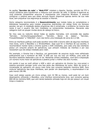 As opções "Servidor de rede" e "Web/FTP" instalam o Apache, Samba, servidor de FTP e
outros utilitários para transformar a máquina num servidor de rede. O Samba é essencial se
você pretende compartilhar arquivos e impressoras com máquinas Windows. É possível
configurar o sistema para que estes serviços fiquem disponível apenas dentro da sua rede
local, sem prejudicar sua segurança ao acessar a internet.

Outra categoria recomendada é a Desenvolvimento que instala todos os compiladores e
bibliotecas necessários para instalar programas distribuídos em código fonte (os famosos
pacotes .tar.gz). A instalação destes programas não é complicada, o problema na maioria das
vezes é que o usuário não tem instalados os componentes necessários. Marcando esta
categoria você vai poupar muitas dores de cabeça no futuro.

No meu caso eu costumo deixar todas as opções marcadas, com excessão das opções
"Servidor,    Correio/Groupware/News",     "Servidor,  Banco     de    dados",    "Servidor,
Firewall/Roteador" e "DNS/NIS". Com isso tenho uma instalação de cerca de 2.2 GB.

Entre as interfaces gráficas você pode escolher entre KDE e Gnome além de algumas interfaces
mais leves, como o BlackBox e o WindowMaker. Seja qual for a interface de sua escolha, é
recomendável manter tanto o Gnome quanto o KDE instalados, pois cada uma das interfaces
possui um conjunto próprio de aplicativos, que utilizam módulos da interface e por isso
necessitam que ela esteja instalada para rodar.

Por exemplo, o Gnome traz o Nautilus, um gerenciador de arquivos muito mais sofisticado
gráficamente que o Konkeror do KDE. O KDE por sua vez traz um KOffice, uma suíte de
escritório bastante elaborada e por aí vai. Mantendo ambos instalados, você terá à disposição
um número muito maior de aplicativos e poderá juntar o melhor dos dois mundos.

Um porém é que se você utilizar o KDE e abrir um       aplicativo do Gnome (ou vice-versa) o
sistema precisará carregar junto uma boa parte das     bibliotecas do outro. Além de tornar a
inicialização do aplicativo um pouco mais lenta isso   consome bastante memória RAM. Para
misturar aplicativos das duas interfaces, sem perder   em desempenho, o recomendável é ter
pelo menos 196 MB.

Caso você esteja usando um micro antigo, com 32 MB ou menos, você pode ter um bom
desempenho utilizando o BlackBox, uma interface extremamente leve, que consome apenas
800 KB de memória RAM, que vem sendo bastante utilizada hoje em dia por possuir um visual
limpo e moderno:




                                             35
 