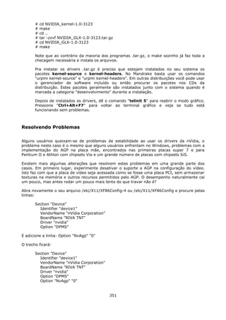 #   cd NVIDIA_kernel-1.0-3123
       #   make
       #   cd ..
       #   tar -zxvf NVIDIA_GLX-1.0-3123.tar.gz
       #   cd NVIDIA_GLX-1.0-3123
       #   make

       Note que ao contrário da maioria dos programas .tar.gz, o make sozinho já faz toda a
       checagem necessária e instala os arquivos.

       Pra instalar os drivers .tar.gz é preciso que estejam instalados no seu sistema os
       pacotes kernel-source e kernel-headers. No Mandrake basta usar os comandos
       "urpmi kernel-source" e "urpmi kernel-headers". Em outras distribuições você pode usar
       o gerenciador de software incluído ou então procurar os pacotes nos CDs da
       distribuição. Estes pacotes geralmente são instalados junto com o sistema quando é
       marcada a categoria "desenvolvimento" durante a instalação.

       Depois de instalados os drivers, dê o comando "telinit 5" para reabrir o modo gráfico.
       Pressione "Ctrl+Alt+F7" para voltar ao terminal gráfico e veja se tudo está
       funcionando sem problemas.



Resolvendo Problemas

Alguns usuários queixam-se de problemas de estabilidade ao usar os drivers da nVidia, o
problema neste caso é o mesmo que alguns usuários enfrentam no Windows, problemas com a
implementação do AGP na placa mãe, encontrados nas primeiras placas super 7 e para
Pentium II e Athlon com chipsets Via e um grande número de placas com chipsets SiS.

Existem mais algumas alterações que resolvem estes problemas em uma grande parte dos
casos. Em primeiro lugar, experimente desativar o suporte a AGP na configuração do vídeo.
Isto faz com que a placa de vídeo seja acessada como se fosse uma placa PCI, sem armazenar
texturas na memória e outros recursos permitidos pelo AGP. O desempenho naturalmente cai
um pouco, mas antes rodar um pouco mais lento do que travar não é?

Abra novamente o seu arquivo /etc/X11/XF86Config-4 ou /etc/X11/XF86Config e procure pelas
linhas:

       Section "Device"
         Identifier "device1"
         VendorName "nVidia Corporation"
         BoardName "RIVA TNT"
         Driver "nvidia"
         Option "DPMS"

E adicione a linha: Option "NvAgp" "0"

O trecho ficará:

       Section "Device"
         Identifier "device1"
         VendorName "nVidia Corporation"
         BoardName "RIVA TNT"
         Driver "nvidia"
         Option "DPMS"
         Option "NvAgp" "0"


                                             351
 