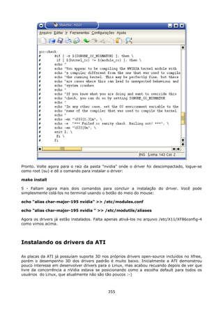 Pronto. Volte agora para o raiz da pasta "nvidia" onde o driver foi descompactado, logue-se
como root (su) e dê o comando para instalar o driver:

make install

5 - Faltam agora mais dois comandos para concluir a instalação do driver. Você pode
simplesmente colá-los no terminal usando o botão do meio do mouse:

echo "alias char-major-195 nvidia" >> /etc/modules.conf

echo "alias char-major-195 nvidia " >> /etc/modutils/aliases

Agora os drivers já estão instalados. Falta apenas ativá-los no arquivo /etc/X11/XF86config-4
como vimos acima.




Instalando os drivers da ATI

As placas da ATI já possuíam suporte 3D nos próprios drivers open-source incluídos no Xfree,
porém o desempenho 3D dos drivers padrão é muito baixo. Inicialmente a ATI demonstrou
pouco interesse em desenvolver drivers para o Linux, mas acabou recuando depois de ver que
livre da concorrência a nVidia estava se posicionando como a escolha default para todos os
usuários do Linux, que atualmente não são tão poucos :-)



                                            355
 