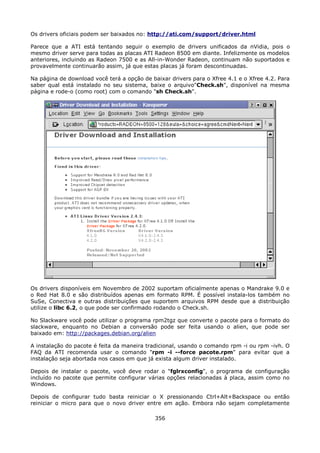 Os drivers oficiais podem ser baixados no: http://ati.com/support/driver.html

Parece que a ATI está tentando seguir o exemplo de drivers unificados da nVidia, pois o
mesmo driver serve para todas as placas ATI Radeon 8500 em diante. Infelizmente os modelos
anteriores, incluindo as Radeon 7500 e as All-in-Wonder Radeon, continuam não suportados e
provavelmente continuarão assim, já que estas placas já foram descontinuadas.

Na página de download você terá a opção de baixar drivers para o Xfree 4.1 e o Xfree 4.2. Para
saber qual está instalado no seu sistema, baixe o arquivo"Check.sh", disponível na mesma
página e rode-o (como root) com o comando "sh Check.sh".




Os drivers disponíveis em Novembro de 2002 suportam oficialmente apenas o Mandrake 9.0 e
o Red Hat 8.0 e são distribuídos apenas em formato RPM. É possível instala-los também no
SuSe, Conectiva e outras distribuições que suportem arquivos RPM desde que a distribuição
utilize o libc 6.2, o que pode ser confirmado rodando o Check.sh.

No Slackware você pode utilizar o programa rpm2tgz que converte o pacote para o formato do
slackware, enquanto no Debian a conversão pode ser feita usando o alien, que pode ser
baixado em: http://packages.debian.org/alien

A instalação do pacote é feita da maneira tradicional, usando o comando rpm -i ou rpm -ivh. O
FAQ da ATI recomenda usar o comando "rpm -i --force pacote.rpm" para evitar que a
instalação seja abortada nos casos em que já exista algum driver instalado.

Depois de instalar o pacote, você deve rodar o "fglrxconfig", o programa de configuração
incluído no pacote que permite configurar várias opções relacionadas à placa, assim como no
Windows.

Depois de configurar tudo basta reiniciar o X pressionando Ctrl+Alt+Backspace ou então
reiniciar o micro para que o novo driver entre em ação. Embora não sejam completamente

                                             356
 