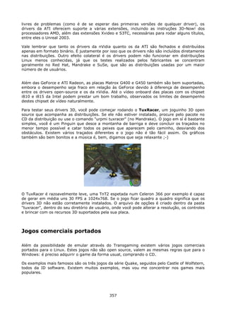 livres de problemas (como é de se esperar das primeiras versões de qualquer driver), os
drivers da ATI oferecem suporte a várias extensões, incluindo as instruções 3D-Now! dos
processadores AMD, além das extensões Xvideo e S3TC, necessárias para rodar alguns títulos,
entre eles o Unreal 2003.

Vale lembrar que tanto os drivers da nVidia quanto os da ATI são fechados e distribuídos
apenas em formato binário. É justamente por isso que os drivers não são incluídos diretamente
nas distribuições. Outro efeito colateral é os drivers podem não funcionar em distribuições
Linux menos conhecidas, já que os testes realizados pelos fabricantes se concentram
geralmente no Red Hat, Mandrake e SuSe, que são as distribuições usadas por um maior
número de de usuários.


Além das GeForce e ATI Radeon, as placas Matrox G400 e G450 também são bem suportadas,
embora o desempenho seja fraco em relação às GeForce devido à diferença de desempenho
entre os drivers open-source e os da nVidia. Até o vídeo onboard das placas com os chipset
i810 e i815 da Intel podem prestar um bom trabalho, observados os limites de desempenho
destes chipset de vídeo naturalmente.

Para testar seus drivers 3D, você pode começar rodando o TuxRacer, um joguinho 3D open
source que acompanha as distribuições. Se ele não estiver instalado, procure pelo pacote no
CD da distribuição ou use o comando "urpmi tuxracer" (no Mandrake). O jogo em sí é bastante
simples, você é um Pinguin que desce a montanha de barriga e deve concluir os traçados no
menor tempo possível e catar todos os peixes que aparecem pelo caminho, desviando dos
obstáculos. Existem vários traçados diferentes e o jogo não é tão fácil assim. Os gráficos
também são bem bonitos e a música é, bem, digamos que seja relaxante ;-)




O TuxRacer é razoavelmente leve, uma TnT2 espetada num Celeron 366 por exemplo é capaz
de gerar em média uns 30 FPS a 1024x768. Se o jogo ficar quadro a quadro significa que os
drivers 3D não estão corretamente instalados. O arquivo de opções é criado dentro da pasta
"tuxracer", dentro do seu diretório de usuário, onde você pode alterar a resolução, os controles
e brincar com os recursos 3D suportados pela sua placa.




Jogos comerciais portados

Além da possibilidade de emular através do Transgaming existem vários jogos comerciais
portados para o Linux. Estes jogos não são open source, valem as mesmas regras que para o
Windows: é preciso adquirir o game da forma usual, comprando o CD.

Os exemplos mais famosos são os três jogos da série Quake, seguidos pelo Castle of Wolfstern,
todos da ID software. Existem muitos exemplos, mas vou me concentrar nos games mais
populares.




                                              357
 