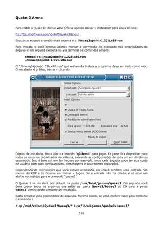 Quake 3 Arena

Para rodar o Quake III Arena você precisa apenas baixar o instalador para Linux no link:

ftp://ftp.idsoftware.com/idstuff/quake3/linux/

Enquanto escrevo a versão mais recente é o: linuxq3apoint-1.32b.x86.run

Para instala-lo você precisa apenas marcar a permissão de execução nas propriedades do
arquivo e em seguida executá-lo. Via terminal os comandos seriam:

       chmod +x linuxq3apoint-1.32b.x86.run
       ./linuxq3apoint-1.32b.x86.run

O "./linuxq3apoint-1.32b.x86.run" que realmente instala o programa deve ser dado como root.
O instalador é gráfico, basta ir clicando:




Depois de instalado, basta dar o comando "q3demo" para jogar. O game fica disponível para
todos os usuários cadastrados no sistema, salvando as configurações de cada um em diretórios
separados. Isso é bem útil em lan houses por exemplo, onde cada jogador pode ter sua conta
de usuário com suas configurações, personagens e save-games separados.

Dependendo da distribuição que você estiver utilizando, ele criará também uma entrada nos
menus do KDE e do Gnome em Iniciar > Jogos. Se a entrada não for criada, é só criar um
atalho no desktop para o comando "quake3".

O Quake 3 se instalará por default na pasta /usr/local/games/quake3. Em seguida você
deve copiar todos os arquivos que estão na pasta Quake3/baseq3 do CD para a pasta
baseq3 dentro deste diretório de instalação.

Basta arrastar pelo gerenciador de arquivos. Mesmo assim, se você preferir fazer pelo terminal
o comando e:

# cp /mnt/cdrom/Quake3/baseq3/* /usr/local/games/quake3/baseq3/

                                             358
 