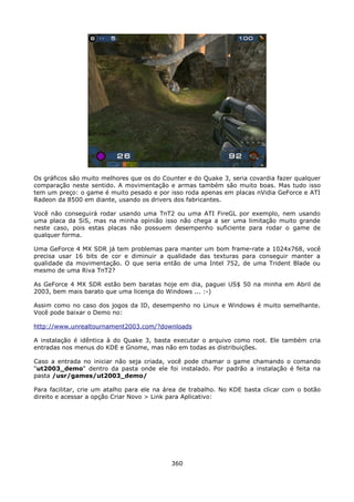 Os gráficos são muito melhores que os do Counter e do Quake 3, seria covardia fazer qualquer
comparação neste sentido. A movimentação e armas também são muito boas. Mas tudo isso
tem um preço: o game é muito pesado e por isso roda apenas em placas nVidia GeForce e ATI
Radeon da 8500 em diante, usando os drivers dos fabricantes.

Você não conseguirá rodar usando uma TnT2 ou uma ATI FireGL por exemplo, nem usando
uma placa da SiS, mas na minha opinião isso não chega a ser uma limitação muito grande
neste caso, pois estas placas não possuem desempenho suficiente para rodar o game de
qualquer forma.

Uma GeForce 4 MX SDR já tem problemas para manter um bom frame-rate a 1024x768, você
precisa usar 16 bits de cor e diminuir a qualidade das texturas para conseguir manter a
qualidade da movimentação. O que seria então de uma Intel 752, de uma Trident Blade ou
mesmo de uma Riva TnT2?

As GeForce 4 MX SDR estão bem baratas hoje em dia, paguei US$ 50 na minha em Abril de
2003, bem mais barato que uma licença do Windows ... :-)

Assim como no caso dos jogos da ID, desempenho no Linux e Windows é muito semelhante.
Você pode baixar o Demo no:

http://www.unrealtournament2003.com/?downloads

A instalação é idêntica à do Quake 3, basta executar o arquivo como root. Ele também cria
entradas nos menus do KDE e Gnome, mas não em todas as distribuições.

Caso a entrada no iniciar não seja criada, você pode chamar o game chamando o comando
"ut2003_demo" dentro da pasta onde ele foi instalado. Por padrão a instalação é feita na
pasta /usr/games/ut2003_demo/

Para facilitar, crie um atalho para ele na área de trabalho. No KDE basta clicar com o botão
direito e acessar a opção Criar Novo > Link para Aplicativo:




                                            360
 