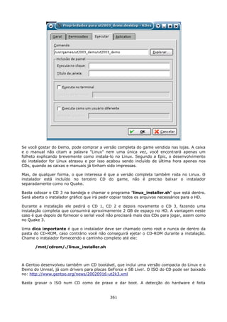 Se você gostar do Demo, pode comprar a versão completa do game vendida nas lojas. A caixa
e o manual não citam a palavra "Linux" nem uma única vez, você encontrará apenas um
folheto explicando brevemente como instala-lo no Linux. Segundo a Epic, o desenvolvimento
do instalador for Linux atrasou e por isso acabou sendo incluído de última hora apenas nos
CDs, quando as caixas e manuais já tinham sido impressas.

Mas, de qualquer forma, o que interessa é que a versão completa também roda no Linux. O
instalador está incluído no terceiro CD do game, não é preciso baixar o instalador
separadamente como no Quake.

Basta colocar o CD 3 na bandeja e chamar o programa "linux_installer.sh" que está dentro.
Será aberto o instalador gráfico que irá pedir copiar todos os arquivos necessários para o HD.

Durante a instalação ele pedirá o CD 1, CD 2 e depois novamente o CD 3, fazendo uma
instalação completa que consumirá aproximamente 2 GB de espaço no HD. A vantagem neste
caso é que depois de fornecer o serial você não precisará mais dos CDs para jogar, assim como
no Quake 3.

Uma dica importante é que o instalador deve ser chamado como root e nunca de dentro da
pasta do CD-ROM, caso contrário você não conseguirá ejetar o CD-ROM durante a instalação.
Chame o instalador fornecendo o caminho completo até ele:

      /mnt/cdrom/./linux_installer.sh



A Gentoo desenvolveu também um CD bootável, que inclui uma versão compacta do Linux e o
Demo do Unreal, já com drivers para placas GeForce e SB Live!. O ISO do CD pode ser baixado
no: http://www.gentoo.org/news/20020916-ut2k3.xml

Basta gravar o ISO num CD como de praxe e dar boot. A detecção do hardware é feita


                                             361
 