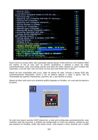 Assim como no Unreal 2003, são suportadas apenas placas nVidia GeForce e ATI Radeon 8500
em diante. O CD já vem com os drivers necessários e detecta a placa de vídeo
automaticamente. Caso você esteja usando uma placa de vídeo onboard ou outro modelo não
suportado, o CD até roda, mas vai travar na hora que você tentar abrir o game.

Placas de som suportadas pelo Linux, além de placas de rede, mouses e placas SCSI são
automaticamente detectados. Como o CD se destina apenas a rodar o game, não há
necessidade de suportar impressoras, scanners, etc. o que facilita as coisas.

Depois do boot você cairá num ambiente gráfico baseado no FluxBox, um uma tela de abertura
do game:




Se você tiver algum servidor DHCP disponível, a rede será configurada automaticamente, caso
contrário você vai encontrar o utilitário de configuração no menu do sistema. Lembre-se que
que estamos no FluxBox, então não existe iniciar, você acessa o menu clicando com o botão


                                           363
 