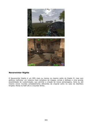 Neverwinter Nights

O Neverwinter Nights é um RPG mais ou menos no mesmo estilo do Diablo        II, mas com
gráficos melhores, um sistema mais complexo de magias, armas e defesas e      uma grande
possibilidade de customização, que permite a criação de novos personagens,   ítens ou até
mesmo novos mundos completamente diferentes do original como no caso         do StarWars
Knights. Pense no Half Life e o Counter Strike.




                                         365
 