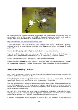 Os desenvolvedores parecem bastante interessados em desenvolver uma versão Linux do
game, assim como já fizeram para o MacOS X. Enquanto escrevo o trabalho ainda está em
estágio inicial, mas já é utilizável. O executável for Linux está disponível aqui:

http://nwn.bioware.com/downloads/linuxclient.html

A instalação ainda é um pouco complexa, pois você precisará copiar a pasta com o game já
instalado a partir de uma máquina Windows, jogar o executável dentro da pasta e só então
poder rodar.

Crie um diretório qualquer ("nwn" por exemplo dentro do seu diretório home.

Copie para dentro dele todas as pastas que ficam dentro do diretório de instalação no
Windows. Você pode fazer a transferência via FTP ou gravar um CD-ROM por exemplo.

Baixe o executável for Linux e descompacte o arquivo dentro da pasta.

Rode o comando "./fixinstall" para concluir a instalação e em seguida os comandos "./nwm"
ou "./dmclient" para jogar. Você vai precisar de um serial válido para concluir a instalação.



Wolfenstein: Enemy Territory

Este é mais um game em primeira pessoa desenvolvido pela Activision com base na engine do
Castle of Wolfenstein licenciada da ID.

O projeto original era criar um game compatível com Windows e Linux (assim como o Castle of
Wolfenstein original) com novos mapas e um forte suporte a multiplayer.

Mas, por algum motivo, o projeto foi abandonado quando ainda faltava desenvolver as fases do
modo single player. Ao invés de simplesmente arquivar o projeto como geralmente acontece
nesses casos, resolveram concluir o desenvolvimento do modo multiplayer e disponibilizar o
game completo, gratuitamente!

Por mais difícil de acreditar que possa parecer, basta baixar os 258 MB da versão for Linux,
instalar, conectar-se a um server e jogar. O game é extremamente bem feito, com um cenário
baseado nos combates entre Alemães e Aliados na segunda guerra mundial.

É possível jogar tanto via rede local quanto via Internet. Você cria um jogo e espera que outros


                                              366
 