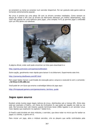se conectem ou tenta se conectar num servidor disponível. Por ser gratuito este game está se
tornando extremamente popular.

No Linux é preciso ter uma placa 3D com os drivers corretos instalados. Como sempre as
placas da nVidia e ATI com os drivers do fabricante oferecem um melhor desempenho, mas
você não precisa ter uma GeForce para jogar, uma simples TnT2 já permite jogar a 640x480
com um FPS dentro do tolerável.




A página oficial, onde você pode encontrar os links para download é a:

http://games.activision.com/games/wolfenstein

Outra opção, geralmente mais rápida para baixar é via bittorrent. Experimente este link:

http://zerowing.idsoftware.com/BT.html

Para jogar basta marcar a permissão de execução para o arquivo e executá-lo com o comando:
./et-linux-2.55.x86.run

Você pode ler um Guia que ensina a estratégia básica do jogo aqui:

http://firingsquad.gamers.com/games/enemy_territory_guide




Jogos open source

Existem ainda muitos jogos legais nativos do Linux, distribuídos sob a licença GPL. Entre eles
está por exemplo o FreeCiv, um Clone do Civilization II, que pode ser jogado via rede ou via
web. Ele funciona bem até mesmo usando terminais leves (486s ligados a um servidor Linux
mais rápido) que explicarei no capítulo 7 deste livro.

O FreeCiv está dividido em dois módulos, o servidor, que deve rodar no micro que for sediar os
jogos e o cliente, o game em sí.

Para iniciar um jogo, abra o módulo servidor, crie os players que serão controlados pela


                                             367
 