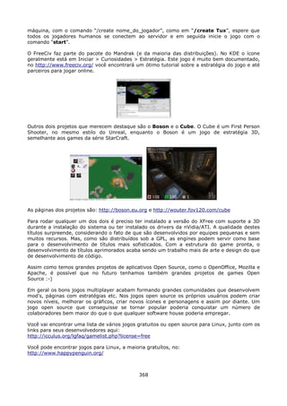 máquina, com o comando “/create nome_do_jogador”, como em “/create Tux”, espere que
todos os jogadores humanos se conectem ao servidor e em seguida inicie o jogo com o
comando “start”.

O FreeCiv faz parte do pacote do Mandrak (e da maioria das distribuições). No KDE o ícone
geralmente está em Iniciar > Curiosidades > Estratégia. Este jogo é muito bem documentado,
no http://www.freeciv.org/ você encontrará um ótimo tutorial sobre a estratégia do jogo e até
parceiros para jogar online.




Outros dois projetos que merecem destaque são o Boson e o Cube. O Cube é um First Person
Shooter, no mesmo estilo do Unreal, enquanto o Boson é um jogo de estratégia 3D,
semelhante aos games da série StarCraft.




As páginas dos projetos são: http://boson.eu.org e http://wouter.fov120.com/cube

Para rodar qualquer um dos dois é preciso ter instalado a versão do XFree com suporte a 3D
durante a instalação do sistema ou ter instalado os drivers da nVidia/ATI. A qualidade destes
títulos surpreende, considerando o fato de que são desenvolvidos por equipes pequenas e sem
muitos recursos. Mas, como são distribuídos sob a GPL, as engines podem servir como base
para o desenvolvimento de títulos mais sofisticados. Com a estrutura do game pronta, o
desenvolvimento de títulos aprimorados acaba sendo um trabalho mais de arte e design do que
de desenvolvimento de código.

Assim como temos grandes projetos de aplicativos Open Source, como o OpenOffice, Mozilla e
Apache, é possível que no futuro tenhamos também grandes projetos de games Open
Source :-)

Em geral os bons jogos multiplayer acabam formando grandes comunidades que desenvolvem
mod's, páginas com estratégias etc. Nos jogos open source os próprios usuários podem criar
novos níveis, melhorar os gráficos, criar novos ícones e personagens e assim por diante. Um
jogo open source que conseguisse se tornar popular poderia conquistar um número de
colaboradores bem maior do que o que qualquer software house poderia empregar.

Você vai encontrar uma lista de vários jogos gratuitos ou open source para Linux, junto com os
links para seus desenvolvedores aqui:
http://icculus.org/lgfaq/gamelist.php?license=free

Você pode encontrar jogos para Linux, a maioria gratuítos, no:
http://www.happypenguin.org/



                                             368
 